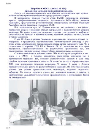 № 0068
Встреча в СМЭС г. Алматы на тему
применение медиации при разрешении споров.
4 августа в специализированном межрайонном экономическом суде прошла
встреча на тему применение медиации при разрешении споров.
В мероприятии приняли участие судьи СМЭС, специалисты, адвокаты,
юристы, профессиональные медиаторы, представители РОО «Центр развития
медиации», представители республиканского методического кабинета Медиации
Ассамблеи народа Казахстана г. Алматы и СМИ.
И.о. председателя суда М. Ерзаков отметил, что медиация - эта форма
разрешения споров с помощью третьей нейтральной и беспристрастной стороны
медиатора. Во время процедуры медиации стороны, участвующие в конфликте,
самостоятельно приходят к взаимовыгодному решению, опираясь на опыт, знания
и умения медиатора.
С мая 2014 года в рамках Положения о реализа-ции пилотного проекта по
внедрению в гражданское судопроизводство примирительных процедур с уча-
стием судьи, утвержденного распоряжением предсе-дателя Верховного Суда РК, в
соответствии с нормами ГПК РК и Законом РК «О медиации» во всех судах
республики, специализирующихся на рассмотрении гражданских дел, для
осуществления примирительных процедур были назначены судьи-медиаторы.
С момента введе-ния в действие нового ГПК во всех судах республики, в том
числе и в СМЭС г. Алматы, значительно увеличилось количество дел с
применением медиации. Так, согласно статистическим данным в 2015 году
судебная медиация применялась лишь по 28 делам, тогда как за первое полугодие
2016 года посредством медиации разрешено 72 спора. В судах г. Алматы
проводится большая работа по распространению медиации. Во всех судах созданы
условия для работы профессиональных медиаторов, выделены отдельные
кабинеты. По итогам «круглого стола» его участники пришли к выводу о
необходимости дальнейшего разъяснения гражданам норм и преимуществ Закона
РК «О медиации».
стр. 3
 