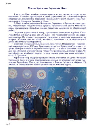 № 0068
70 летие Бронислава Сергеевича Шина
4 августа в Доме дружбы г. Алматы прошло торжественное мероприятие по-
священное 70-летию председателя Совета директоров АО «Алматыинжстрой»,
председателя Алматинского корейского национального центр, видного обществен-
ного деятеля Бронислава Сергеевича Шина.
В Доме дружбы поздравить Бронислава Сергеевича собрались коллеги, дру-
зья, представители государственных органов, исполнительной власти Южной сто-
лицы, представители Ассамблеи народа Казахстана, соратники по общественной
работе.
Открывая торжественный вечер, председатель Ассоциации корейцев Казах-
стана Роман Ким подчеркнул, что Б.С. Шин – это уникальный человек, многогран-
ная личность. Он пользуется огромным уважением, и нынешнее мероприятие, на
котором собрались десятки людей, желающих поздравить его со знаменательной
датой, лишнее тому подтверждение.
Выступая с поздравительным словом, заместитель Председателя – заведую-
щий секретариатом АНК Ералы Тугжанов отметил, что Бронислав Сергеевич – это
яркий пример настоящего патриота своей страны. – Именно благодаря таким лю-
дям как Бронислав Сергеевич наше государство развивается, движется вперед. Он
достойный сын корейского народа. На него должна ровняться наша молодежь, –
сказал Е. Тугжанов.
Корейский театр подарил торжеству несколько номеров. В адрес Бронислава
Сергеевича были зачитаны поздравительные письма от председателя Сената Пар-
ламента Республики Казахстан Касымжомарта Токаева, Министра обороны РК
Имангали Тасмагамбетова, акимов районов города Алматы и другие.
стр. 4
 