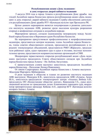 № 0068
Республиканская акция «День медиации»
и день открытых дверей кабинета медиации
5 августа 2016 года в городе Алматы в республиканском Доме дружбы под
эгидой Ассамблеи народа Казахстана прошла республиканская акция «День медиа-
ции» и день открытых дверей кабинета медиации Службы обеспечения деятельно-
сти республиканского Дома дружбы РГУ «Қоғамдық келісім» при Президенте РК.
Целью данного мероприятия является популяризация и развитие деятельно-
сти института медиации АНК, развитие среди населения культуры разрешения
спорных и конфликтных ситуации в досудебном порядке.
Мероприятие прошло, согласно подписанному меморандуму между Ассам-
блеей народа Казахстана и Верховным судом Республики Казахстан.
На мероприятии присутствовали профессиональные и непрофессиональные
медиаторы, представители центров медиации, члены Ассамблеи народа Казахста-
на, члены советов общественного согласия, председатели республиканских и го-
родских этнокультурных объединений, представители РМО «Жарасым», председа-
тели районных судов, судьи городского суда и судьи в отставке, местные исполни-
тельные органы, представители неправительственных организаций и СМИ.
Модератором торжественного открытия республиканской акции «День меди-
ации» выступила председатель Совета общественного согласия при Ассамблеи
народа Казахстана города Алматы – Ни Любовь Августовна.
С приветственным словом выступил заместитель председателя Ассамблеи
народа Казахстана – Питаленко Леонид Николаевич.
От имени Секретариата Ассамблеи народа Казахстана г. Алматы выступила
Абдалиева Маргарита Абубакировна.
О роли медиации в обществе и планах по развитию института медиации
АНК выступили: Мамсуров К.В., заместитель председателя АНК г.Алматы, Асиев
Ш.А., заместитель председателя этнокультурного центра «Ахыска», Войнце А.В.,
председатель ОО «Казахстанское общество дунган», Кожаханова Г.А., судья апел-
ляционной коллегии по гражданским делам Алматинского городского суда, коорди-
натор примирительных процедур. Кобеева А.О., директор КГУ «Қоғамдық келісім»
аппарата Акима г. Алматы.
стр. 6
 