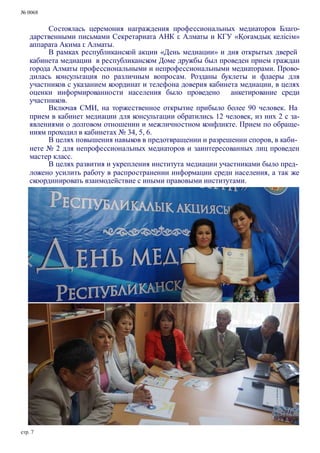 № 0068
Состоялась церемония награждения профессиональных медиаторов Благо-
дарственными письмами Секретариата АНК г. Алматы и КГУ «Қоғамдық келісім»
аппарата Акима г. Алматы.
В рамках республиканской акции «День медиации» и дня открытых дверей
кабинета медиации в республиканском Доме дружбы был проведен прием граждан
города Алматы профессиональными и непрофессиональными медиаторами. Прово-
дилась консультация по различным вопросам. Розданы буклеты и флаеры для
участников с указанием координат и телефона доверия кабинета медиации, в целях
оценки информированности населения было проведено анкетирование среди
участников.
Включая СМИ, на торжественное открытие прибыло более 90 человек. На
прием в кабинет медиации для консультации обратились 12 человек, из них 2 с за-
явлениями о долговом отношении и межличностном конфликте. Прием по обраще-
ниям проходил в кабинетах № 34, 5, 6.
В целях повышения навыков в предотвращении и разрешении споров, в каби-
нете № 2 для непрофессиональных медиаторов и заинтересованных лиц проведен
мастер класс.
В целях развития и укрепления института медиации участниками было пред-
ложено усилить работу в распространении информации среди населения, а так же
скоординировать взаимодействие с иными правовыми институтами.
стр. 7
 