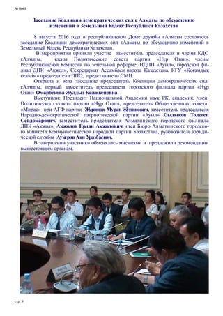 № 0068
Заседание Коалиции демократических сил г. Алматы по обсуждению
изменений в Земельный Кодекс Республики Казахстан
8 августа 2016 года в республиканском Доме дружбы г.Алматы состоялось
заседание Коалиции демократических сил г.Алматы по обсуждению изменений в
Земельный Кодекс Республики Казахстан.
В мероприятии приняли участие заместитель председателя и члены КДС
г.Алматы, члены Политического совета партии «Нұр Отан», члены
Республиканской Комиссии по земельной реформе, НДПП «Ауыл», городской фи-
лиал ДПК «Ақжол», Секретариат Ассамблеи народа Казахстана, КГУ «Қоғамдық
келісім» председатели ППО, представители СМИ.
Открыла и вела заседание председатель Коалиции демократических сил
г.Алматы, первый заместитель председателя городского филиала партии «Нұр
Отан» Омарбекова Жулдыз Кажикеновна.
Выступили: Президент Национальной Академии наук РК, академик, член
Политического совета партии «Нұр Отан», председатель Общественного совета
«Мирас» при АГФ партии Журинов Мурат Журинович, заместитель председателя
Народно-демократической патриотической партии «Ауыл» Сыдыков Толеген
Сейдомарович, заместитель председателя Алматинского городского филиала
ДПК «Ақжол», Акжолов Ерлан Акжолович член Бюро Алматинского городско-
го комитета Коммунистической народной партии Казахстана, руководитель юриди-
ческой службы Аукеров Аян Уразбаевич.
В завершении участники обменялись мнениями и предложили рекомендации
вышестоящим органам.
стр. 9
 