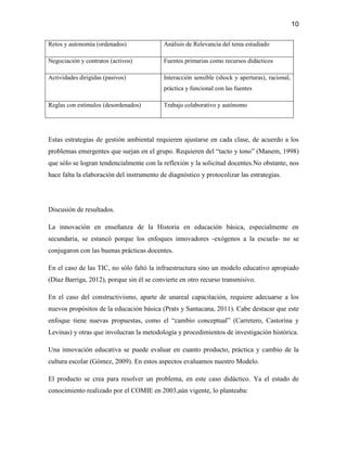 10

Retos y autonomía (ordenados)              Análisis de Relevancia del tema estudiado

Negociación y contratos (activos)          Fuentes primarias como recursos didácticos

Actividades dirigidas (pasivos)            Interacción sensible (shock y aperturas), racional,
                                           práctica y funcional con las fuentes

Reglas con estímulos (desordenados)        Trabajo colaborativo y autónomo




Estas estrategias de gestión ambiental requieren ajustarse en cada clase, de acuerdo a los
problemas emergentes que surjan en el grupo. Requieren del “tacto y tono” (Manem, 1998)
que sólo se logran tendencialmente con la reflexión y la solicitud docentes.No obstante, nos
hace falta la elaboración del instrumento de diagnóstico y protocolizar las estrategias.




Discusión de resultados.

La innovación en enseñanza de la Historia en educación básica, especialmente en
secundaria, se estancó porque los enfoques innovadores -exógenos a la escuela- no se
conjugaron con las buenas prácticas docentes.

En el caso de las TIC, no sólo faltó la infraestructura sino un modelo educativo apropiado
(Díaz Barriga, 2012), porque sin él se convierte en otro recurso transmisivo.

En el caso del constructivismo, aparte de unareal capacitación, requiere adecuarse a los
nuevos propósitos de la educación básica (Prats y Santacana, 2011). Cabe destacar que este
enfoque tiene nuevas propuestas, como el “cambio conceptual” (Carretero, Castorina y
Levinas) y otras que involucran la metodología y procedimientos de investigación histórica.

Una innovación educativa se puede evaluar en cuanto producto, práctica y cambio de la
cultura escolar (Gómez, 2009). En estos aspectos evaluamos nuestro Modelo.

El producto se crea para resolver un problema, en este caso didáctico. Ya el estado de
conocimiento realizado por el COMIE en 2003,aún vigente, lo planteaba:
 
