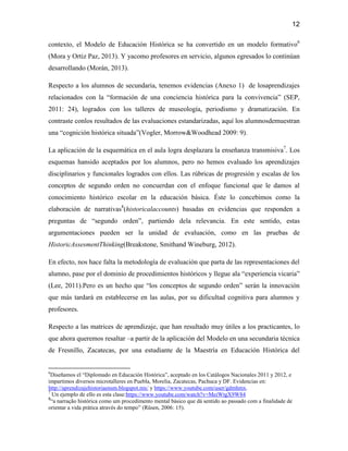 12

contexto, el Modelo de Educación Histórica se ha convertido en un modelo formativo6
(Mora y Ortiz Paz, 2013). Y yacomo profesores en servicio, algunos egresados lo continúan
desarrollando (Morán, 2013).

Respecto a los alumnos de secundaria, tenemos evidencias (Anexo 1) de losaprendizajes
relacionados con la “formación de una conciencia histórica para la convivencia” (SEP,
2011: 24), logrados con los talleres de museología, periodismo y dramatización. En
contraste conlos resultados de las evaluaciones estandarizadas, aquí los alumnosdemuestran
una “cognición histórica situada”(Vogler, Morrow&Woodhead 2009: 9).

La aplicación de la esquemática en el aula logra desplazara la enseñanza transmisiva7. Los
esquemas hansido aceptados por los alumnos, pero no hemos evaluado los aprendizajes
disciplinarios y funcionales logrados con ellos. Las rúbricas de progresión y escalas de los
conceptos de segundo orden no concuerdan con el enfoque funcional que le damos al
conocimiento histórico escolar en la educación básica. Éste lo concebimos como la
elaboración de narrativas8(historicalaccounts) basadas en evidencias que responden a
preguntas de “segundo orden”, partiendo dela relevancia. En este sentido, estas
argumentaciones pueden ser la unidad de evaluación, como en las pruebas de
HistoricAssesmentThinking(Breakstone, Smithand Wineburg, 2012).

En efecto, nos hace falta la metodología de evaluación que parta de las representaciones del
alumno, pase por el dominio de procedimientos históricos y llegue ala “experiencia vicaria”
(Lee, 2011).Pero es un hecho que “los conceptos de segundo orden” serán la innovación
que más tardará en establecerse en las aulas, por su dificultad cognitiva para alumnos y
profesores.

Respecto a las matrices de aprendizaje, que han resultado muy útiles a los practicantes, lo
que ahora queremos resaltar –a partir de la aplicación del Modelo en una secundaria técnica
de Fresnillo, Zacatecas, por una estudiante de la Maestría en Educación Histórica del


6
  Diseñamos el “Diplomado en Educación Histórica”, aceptado en los Catálogos Nacionales 2011 y 2012, e
impartimos diversos microtalleres en Puebla, Morelia, Zacatecas, Pachuca y DF. Evidencias en:
http://aprendizajehistoriaensm.blogspot.mx/ y https://www.youtube.com/user/gdmhmx.
7
   Un ejemplo de ello es esta clase:https://www.youtube.com/watch?v=MeiWtgX9W84
8
  “a narração histórica como um procedimento mental básico que dá sentido ao passado com a finalidade de
orientar a vida prática através do tempo” (Rüsen, 2006: 15).
 