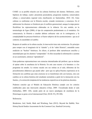 13

CAMZ- es su posible relación con las culturas históricas del alumno. Definimos, como
hipótesis de trabajo, cuatro: presentista posmoderna; progresista moderna; conservadora
urbana y conservadora regional (otra clasificación en Santiesteban, 2010: 43). Estas
culturas se confrontan con la Historia escolar, creando resistencias y consensos. En el
adolescente los disensos se fortalecen por el conflicto generacional, aunque la etapa parece
flexibilizar las representaciones elaboradas en la infancia. En este sentido, en la
terminología de Egan (2000), el tipo de comprensión predominante es el romántico. En
consecuencia, la Historia a enseñar debiera enfocarse más en la contingencia y la
complejidadde los procesos históricos -el factor subjetivo de los acontecimientos- que en el
contexto, la causalidad o el cambio.

Respecto al cambio en la cultura escolar, la innovación tiene más resistencias. En principio
para romper con el imaginario de la “cátedra” y el de “saber Historia”, entendido como
erudición en “hechos” históricos. En efecto, el profesor debe narrarloscon sencillez y
amenidad para que los alumnos “comprendan”. Si ellos recuerdan la información o aciertan
en un cuestionario, entonces “aprendieron”.

Estas poderosas representaciones son creencias internalizadas del profesor, que no declara
al opinar sobre la enseñanza de la Historia. En este caso recurre a la literatura o a los
programas de estudio. Lo mismo sucede con sus rutinas en el aula, diferentes de los
procedimientos didácticos que puede saber –pero que no aplica.Nuestra experiencia en la
formación nos confirma que estas creencias no se transforman sólo con lecturas, sino con
cambios en la cultura histórica del estudiante normalista a partir de la interacción con las
fuentes, y la corrección temprana de las tendencias expositivas en las prácticas docentes.

Podemos concluir que el Modelo de Educación Histórica cumple con los criterios
establecidos para una innovación educativa (Chan, 2009: 13),realizada desde el aula
(Schmelkes, 2009: 120), siendo parte de un nuevo paradigma de enseñanza de la
Historiaque se gesta a nivel internacional (Teté, 2012b: 93 y 99-100).

Referencias.

Breakstone, Joel, Smith, Mark and Wineburg, Sam (2012). Beyond the Bubble: New
History/Social Studies Assessments for the Common Core. Stanford University.
 