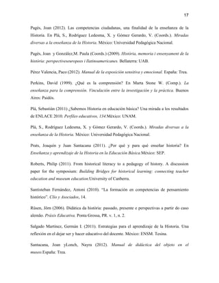 17

Pagès, Joan (2012). Las competencias ciudadanas, una finalidad de la enseñanza de la
Historia. En Plá, S., Rodríguez Ledesma, X. y Gómez Gerardo, V. (Coords.). Miradas
diversas a la enseñanza de la Historia. México: Universidad Pedagógica Nacional.

Pagès, Joan y González,M. Paula (Coords.) (2009). Història, memoria i ensenyament de la
història: perspectiveseuropees i llatinoamericanes. Bellaterra: UAB.

Pérez Valencia, Paco (2012). Manual de la exposición sensitiva y emocional. España: Trea.

Perkins, David (1999). ¿Qué es la comprensión? En Marta Stone W. (Comp.). La
enseñanza para la comprensión. Vinculación entre la investigación y la práctica. Buenos
Aires: Paidós.

Plá, Sebastián (2011) ¿Sabemos Historia en educación básica? Una mirada a los resultados
de ENLACE 2010. Perfiles educativos, 134.México: UNAM.

Plá, S., Rodríguez Ledesma, X. y Gómez Gerardo, V. (Coords.). Miradas diversas a la
enseñanza de la Historia. México: Universidad Pedagógica Nacional.

Prats, Joaquín y Juan Santacana (2011). ¿Por qué y para qué enseñar historia? En
Enseñanza y aprendizaje de la Historia en la Educación Básica.México: SEP.

Roberts, Philip (2011). From historical literacy to a pedagogy of history. A discussion
paper for the symposium: Building Bridges for historical learning: connecting teacher
education and museum education.University of Canberra.

Santisteban Fernández, Antoni (2010). “La formación en competencias de pensamiento
histórico”. Clío y Asociados, 14.

Rüsen, Jörn (2006). Didática da história: passado, presente e perspectivas a partir do caso
alemão. Práxis Educativa. Ponta Grossa, PR. v. 1, n. 2.

Salgado Martínez, Germán I. (2011). Estrategias para el aprendizaje de la Historia. Una
reflexión en el dejar ser y hacer educativo del docente. México: ENSM. Tesina.

Santacana, Joan yLonch, Nayra (2012). Manual de didáctica del objeto en el
museo.España: Trea.
 