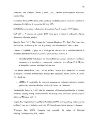 18

Santacana, Joan y Martín, Carolina (Coords.) (2012). Manual de museografía interactiva.
España: Trea.

Schmelkes, Silvia (2009). Innovación, calidad y equidad educativa. Tradición y cambio en
educación. En Cultivar la innovación.México: SEP.

SEP (1999). Licenciatura en Educación Secundaria. Plan de estudios 1999. México.

SEP (2011). Programas de estudio 2011. Guía para el Maestro. Educación Básica.
Secundaria. Historia. México.

Shemilt, Denis (2011). The Gods of the Copybook Headings: Why Don’t We Learn from
the Past? En The Future of the Past: Why history Education Matters.Cyprus: AHDR.

Taboada, Eva (1999). El papel de la investigación educativa en la transformación de la
enseñanza de la historia.Procesos, Revista ecuatoriana de Historia, 9.

       (Coord.) (2003). Didáctica de las ciencias histórico-sociales. En Saberes científicos,
       humanísticos y tecnológicos: procesos de enseñanza y aprendizaje. T. II. México:
       Consejo Mexicano de Investigación Educativa.

Teté Ramos, Márcia Elisa (Trad.) (2012a). MORA, Gerardo; PAZ, Rosa Ortiz. O modelo
da Educação Histórica: experiência de inovação para a educação básica. História & Ensino,
18, 1.Londrina.

       (2012b). A constituição do campo de pesquisa em ensino/aprendizagem histórica
       pela revista História & Ensino. História & Ensino, 18, 2.Londrina.

VanSledright, Bruce A. (1998). On the importance of historical positionality to thinking
about and teaching history.The International Journal of Social Education, Special Issue on
Historical Thinking, Vol. 12.

Vogler, Pia, Virginia Morrow & Martin Woodhead (2009).Conceptualising and measuring
children’s time use: A technical review for YL.Young lives technical note no. 14. London.

Wineburg,    Sam    (2007).     Unnatural   and   essential:   the   nature   of   historical
thinking.TeachingHistory 129. London.
 