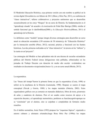 3

El Modelode Educación Histórica, cuya primera versión con este nombre se publicó en la
revista digital Histodidáctica en febrero de 2011 (Mora y Ortiz Paz, 2011), se conforma de
“clases interactivas”, talleres colaborativos y proyectos autónomos que se desarrollan
secuencialmente en los cinco “bloques” de un curso de Historia. Su fundamentación es el
“aprendizaje situado” de acuerdo a la teorización de Frida Díaz Barriga (2006), similar al
sentido funcional que le danJörnRüsen(2006) y la Educação Histórica(Moura, 2011) al
aprendizaje de la Historia.

Lo definimos como “modelo” porque integra diversas estrategias para desarrollar un curso
anual en educación secundaria (150 sesiones de 50 minutos),y de “Educación Histórica”
por la interacción sensible (Pérez, 2012), racional, práctica y funcional con las fuentes
históricas. Las dos primeras realizadas en la “clase interactiva”, la tercera en los “talleres” y
la cuarta en un“proyecto”.

Las estrategias del Modelo se han aplicadoen más de una docena de escuelas secundarias
públicas del Distrito Federal (ensus delegaciones más pobladas, urbanizadas) en las
jornadas de Trabajo Docente con duración de medio año escolar –evaluándose sus
resultados en documentos recepcionales(Anexo 1)- y en un curso anual (Morán, 2013).




La esquemática.

Las “líneas del tiempo”fueron la primera forma en que la esquemática (Costa, 1998) se
utilizó en la enseñanza de la Historia (Lamoneda, 1990). Después se usaron el mapa
conceptual (Novak y Gowin, 1988) y los mapas mentales (Ontoria, 2003). Estos
organizadores gráficos son ya comunes en manuales didácticos, libros de texto, pizarrones
de aulas y cuadernos de alumnos. Pero al ser usados como recursos de apoyo a la
exposición docente y al aprendizaje memorístico, perdieron su funcióncognitivaporque no
se “construían” por el alumno, sino se copiaban o completaban de formatos medio
resueltos.

En el ámbito normalista, Jesús Nieto (1992) propuso los “esquemas lógicos”, siguiendo a
autores cubanos y alemanes orientales;luego Rosa Ortiz Paz (1998a) los mapas
 