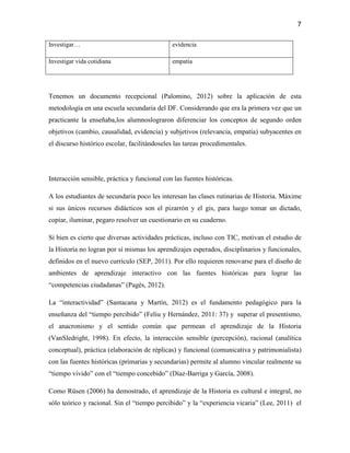 7

Investigar…                                   evidencia

Investigar vida cotidiana                     empatía




Tenemos un documento recepcional (Palomino, 2012) sobre la aplicación de esta
metodología en una escuela secundaria del DF. Considerando que era la primera vez que un
practicante la enseñaba,los alumnoslograron diferenciar los conceptos de segundo orden
objetivos (cambio, causalidad, evidencia) y subjetivos (relevancia, empatía) subyacentes en
el discurso histórico escolar, facilitándoseles las tareas procedimentales.




Interacción sensible, práctica y funcional con las fuentes históricas.

A los estudiantes de secundaria poco les interesan las clases rutinarias de Historia. Máxime
si sus únicos recursos didácticos son el pizarrón y el gis, para luego tomar un dictado,
copiar, iluminar, pegaro resolver un cuestionario en su cuaderno.

Si bien es cierto que diversas actividades prácticas, incluso con TIC, motivan el estudio de
la Historia no logran por sí mismas los aprendizajes esperados, disciplinarios y funcionales,
definidos en el nuevo currículo (SEP, 2011). Por ello requieren renovarse para el diseño de
ambientes de aprendizaje interactivo con las fuentes históricas para lograr las
“competencias ciudadanas” (Pagès, 2012).

La “interactividad” (Santacana y Martín, 2012) es el fundamento pedagógico para la
enseñanza del “tiempo percibido” (Feliu y Hernández, 2011: 37) y superar el presentismo,
el anacronismo y el sentido común que permean el aprendizaje de la Historia
(VanSledright, 1998). En efecto, la interacción sensible (percepción), racional (analítica
conceptual), práctica (elaboración de réplicas) y funcional (comunicativa y patrimonialista)
con las fuentes históricas (primarias y secundarias) permite al alumno vincular realmente su
“tiempo vivido” con el “tiempo concebido” (Díaz-Barriga y García, 2008).

Como Rüsen (2006) ha demostrado, el aprendizaje de la Historia es cultural e integral, no
sólo teórico y racional. Sin el “tiempo percibido” y la “experiencia vicaria” (Lee, 2011) el
 