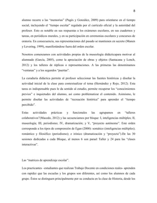 8

alumno recurre a las “memorias” (Pagès y González, 2009) para orientarse en el tiempo
social, incluyendo el “tiempo escolar” regulado por el currículo oficial y la autoridad del
profesor. Esto es notable en sus respuestas a los exámenes escolares, en sus cuadernos y
tareas, en periódicos murales, y en su participación en ceremonias escolares y concursos de
oratoria. En consecuencia, sus representaciones del pasado se mantienen en secreto (Manen
y Levering, 1999), manifestándose fuera del orden escolar.

Nosotros comenzamos con actividades propias de la museología didácticapara motivar al
alumnado (García, 2005), como la apreciación de obras y objetos (Santacana y Lonch,
2012) y los talleres de réplicas o representaciones. A las primeras las denominamos
“ventanas” y a los segundos “puertas”.

La curaduría didáctica permite al profesor seleccionar las fuentes históricas y diseñar la
actividad inicial de la clase para contextualizar el tema (Hernández y Rojo, 2012). Esta
tarea es indispensable pues le da sentido al estudio, permite recuperar los “conocimientos
previos” e inquietudes del alumno, así como problematizar el contenido. Asimismo, le
permite diseñar las actividades de “recreación histórica” para aprender el “tiempo
percibido”.

Estas    actividades   prácticas    y    funcionales    las    agrupamos     en    “talleres
colaborativos”(Macedo, 2012) y las secuenciamos por bloque: I, inteligencias múltiples; II,
museología; III, periodismo; IV, dramatización; y V, “proyecto autónomo”. Este orden
corresponde a los tipos de comprensión de Egan (2000): somático (inteligencias múltiples);
romántico y filosófico (periodismo); e irónico (dramatización y “proyecto”).De las 30
sesiones dedicadas a cada Bloque, al menos 6 son parael Taller y 24 para las “clases
interactivas”.




Las “matrices de aprendizaje escolar”.

Los practicantes –estudiantes que realizan Trabajo Docente en condiciones reales- aprenden
con rapidez que las escuelas y los grupos son diferentes, así como los alumnos de cada
grupo. Éstos se distinguen principalmente por su conducta en la clase de Historia, desde los
 