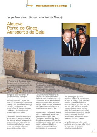 O Presidente da República, Jorge
Sampaio, está confiante nos três
grandes projectos estruturantes do
desenvolvimento do Alentejo -
Alqueva, Porto de Sines e
Aeroporto de Beja – e defende que
a Administração Central deve dar
atenção a estas “alavancas de
desenvolvimento” da região.
Após a sua visita à Ovibeja, nos
dias 21 e 22 de Março, o Presidente
da República manifestou confiança
nos três grandes projectos
estruturantes do desenvolvimento
do Alentejo: Alqueva, Porto de
Sines e Aeroporto de Beja.
Na ocasião, Jorge Sampaio frisou,
igualmente, a necessidade de se
dar atenção a estas “alavancas de
desenvolvimento” e garantiu que
persegue o objectivo de “manter
vivo o interesse de todos pelo
desenvolvimento do país”.
Alqueva
Porto de Sines
Aeroporto de Beja
Jorge Sampaio confia nos projectos do Alentejo
Durante o primeiro dia da sua visita
à Ovibeja, o Presidente da
República teve uma reunião, de
cerca de 3 horas, com os
responsáveis dos projectos
considerados estruturantes para o
desenvolvimento do Alentejo:
Marques Ferreira, Presidente da
Empresa de Desenvolvimento e
Infra-Estruturas do Alqueva (EDIA),
Monteiro de Morais, Presidente da
Administração do Porto de Sines
(APS) e Santos Nicolau, Presidente
da Empresa de Desenvolvimento
do Aeroporto de Beja (EDAB).
Neste encontro, o Presidente da APS
teve oportunidade de apresentar a
Jorge Sampaio o novo Plano
Estratégico para o Porto de Sines e
de explicar as novas tendências das
concessões portuárias nacionais que
passam pela consolidação do
modelo da autoridade portuária
como gestora de concessões.
Nas declarações que fez à
imprensa, no final do segundo dia
de visita à Ovibeja, Jorge Sampaio
salientou a utilidade do tipo de
reuniões como a que tinha tido na
véspera, para discutir a situação
actual dos projectos do Alqueva,
Porto de Sines e Aeroporto de Beja,
afirmando-se entusiasmado com os
resultados das explicações
apresentadas pelos responsáveis
por estes empreendimentos.
Jorge Sampaio prometeu voltar,
dentro de um ano, para saber como
se encontram os projectos
estruturantes do Alentejo.
13
○○
Desenvolvimento do Alentejo
 