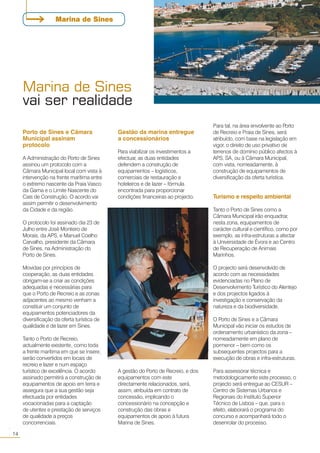 Marina de Sines
vai ser realidade
14
○○
Marina de Sines
Porto de Sines e Câmara
Municipal assinam
protocolo
A Administração do Porto de Sines
assinou um protocolo com a
Câmara Municipal local com vista à
intervenção na frente marítima entre
o extremo nascente da Praia Vasco
da Gama e o Limite Nascente do
Cais de Construção. O acordo vai
assim permitir o desenvolvimento
da Cidade e da região.
O protocolo foi assinado dia 23 de
Julho entre José Monteiro de
Morais, da APS, e Manuel Coelho
Carvalho, presidente da Câmara
de Sines, na Administração do
Porto de Sines.
Movidas por princípios de
cooperação, as duas entidades
obrigam-se a criar as condições
adequadas e necessárias para
que o Porto de Recreio e as zonas
adjacentes ao mesmo venham a
constituir um conjunto de
equipamentos potenciadores da
diversificação da oferta turística de
qualidade e de lazer em Sines.
Tanto o Porto de Recreio,
actualmente existente, como toda
a frente marítima em que se insere,
serão convertidos em locais de
recreio e lazer e num espaço
turístico de excelência. O acordo
assinado permitirá a construção de
equipamentos de apoio em terra e
assegura que a sua gestão seja
efectuada por entidades
vocacionadas para a captação
de utentes e prestação de serviços
de qualidade a preços
concorrenciais.
Gestão da marina entregue
a concessionários
Para viabilizar os investimentos a
efectuar, as duas entidades
defendem a construção de
equipamentos – logísticos,
comerciais de restauração e
hoteleiros e de lazer – fórmula
encontrada para proporcionar
condições financeiras ao projecto.
A gestão do Porto de Recreio, e dos
equipamentos com este
directamente relacionados, será,
assim, atribuída em contrato de
concessão, implicando o
concessionário na concepção e
construção das obras e
equipamentos de apoio à futura
Marina de Sines.
Para tal, na área envolvente ao Porto
de Recreio e Praia de Sines, será
atribuído, com base na legislação em
vigor, o direito de uso privativo de
terrenos de domínio público afectos à
APS, SA, ou à Câmara Municipal,
com vista, nomeadamente, à
construção de equipamentos de
diversificação da oferta turística.
Turismo e respeito ambiental
Tanto o Porto de Sines como a
Câmara Municipal irão enquadrar,
nesta zona, equipamentos de
carácter cultural e científico, como por
exemplo, as infra-estruturas a afectar
à Universidade de Évora e ao Centro
de Recuperação de Animais
Marinhos.
O projecto será desenvolvido de
acordo com as necessidades
evidenciadas no Plano de
Desenvolvimento Turístico do Alentejo
e dos projectos ligados à
investigação e conservação da
natureza e da biodiversidade.
O Porto de Sines e a Câmara
Municipal vão iniciar os estudos de
ordenamento urbanístico da zona –
nomeadamente em plano de
pormenor – bem como os
subsequentes projectos para a
execução de obras e infra-estruturas.
Para assessorar técnica e
metodologicamente este processo, o
projecto será entregue ao CESUR –
Centro de Sistemas Urbanos e
Regionais do Instituto Superior
Técnico de Lisboa – que, para o
efeito, elaborará o programa do
concurso e acompanhará todo o
desenrolar do processo.
 