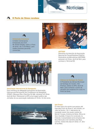 Embaixada Americana
O Adido Comercial da
Embaixada dos EUA,
Mr. Robert Shipley, visitou o Porto
de Sines, dia 13 de Março, para
avaliar possíveis parcerias
comerciais.
ANTRAM
Elementos da direcção da Associação
Nacional de Transportadores Públicos
Rodoviários de Mercadorias (ANTRAM)
estiveram em Sines, dia 8 de Abril, para
conhecer o Terminal XXI.
Câmara de Santiago do Cacém
O Presidente da Câmara Municipal
de Santiago do Cacém, Vítor
Proença, esteve na APS, dia 6 de
Maio, para conhecer o ponto de
situação dos projectos em curso no
Porto de Sines.
Associação Internacional de Navegação
Dois membros da delegação portuguesa da Associação
Internacional Permanente dos Congressos de Navegação
(PIANC), Marques Rita e Sanches do Vale, estiveram em Sines
dia 8 de Abril. Ofereceram à APS uma imagem gráfica das
Jornadas da sua associação realizadas em Sines, há dois anos.
15
○○
O Porto de Sines recebeu
○○○○○○○
Iate Dream
O maior barco de recreio que passou até
hoje pelo Porto de Sines é, sem dúvida, um
«Iate de Sonho». Os 11 elementos da
tripulação vieram dos quatro cantos do
Mundo: Europa, América do Norte, África do
Sul e Austrália. O barco foi construído na
Holanda, é propriedade duma empresa das
Ilhas Bermuda e tem bandeira das Ilhas
Caimão. Esteve três dias em Sines: 27, 28 e
29 de Maio.
 