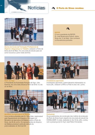 16
○○
Alunos do Curso de Formação Profissional de
Higiene e Segurança no Trabalho visitaram o Porto de
Sines dia 8 de Maio. Foi uma visita de estudo para ver
como funciona o porto neste domínio.
REFER
O novo presidente da REFER,
Dr. José Braancamp Sobral, visitou
Sines dia 12 de Maio. Veio conhecer
a infra-estrutura portuária.
Porto de Vigo
O Presidente da Autoridade Portuária de Vigo, Júlio
Pedrosa, fez uma visita oficial ao Porto de Sines no dia
22 de Maio.
Investidores japoneses
Investidores japoneses, potencialmente interessados na
futura ZAL, visitaram a APS e a PGS no dia 3 de Junho.
Consulmar
Os procedimentos de construção dos molhes de protecção
do Porto de Sines foram objecto de uma visita de estudo da
CONSULMAR. A visita, realizada no dia 16 de Julho, contou
com a presença do Sr. Engº José Pedro Fernandes.
Ministério da Agricultura da Malásia
Uma comitiva presidida pelo Sr. Y.Bhg.Dato, responsável
pelo Departamento de Irrigação e Drenagem do
Ministério da Agricultura da Malásia visitou o Porto de
Sines, dia 29 de Junho. Os representantes do Governo
da Malásia prestaram particular atenção às
potencialidades do Terminal XXI.
O Porto de Sines recebeu
○○○○○○○
 