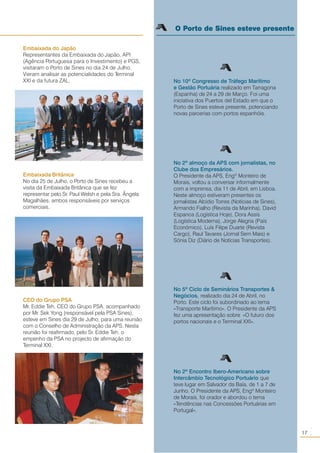 17
○○
Embaixada Britânica
No dia 25 de Julho, o Porto de Sines recebeu a
visita da Embaixada Britânica que se fez
representar pelo Sr. Paul Welsh e pela Sra. Ângela
Magalhães, ambos responsáveis por serviços
comerciais.
Embaixada do Japão
Representantes da Embaixada do Japão, API
(Agência Portuguesa para o Investimento) e PGS,
visitaram o Porto de Sines no dia 24 de Julho.
Vieram analisar as potencialidades do Terminal
XXI e da futura ZAL.
O Porto de Sines esteve presente
No 10º Congresso de Tráfego Marítimo
e Gestão Portuária realizado em Tarragona
(Espanha) de 24 a 29 de Março. Foi uma
iniciativa dos Puertos del Estado em que o
Porto de Sines esteve presente, potenciando
novas parcerias com portos espanhóis.
No 2º almoço da APS com jornalistas, no
Clube dos Empresários.
O Presidente da APS, Engº Monteiro de
Morais, voltou a conversar informalmente
com a imprensa, dia 11 de Abril, em Lisboa.
Neste almoço estiveram presentes os
jornalistas Alcídio Torres (Notícias de Sines),
Armando Fialho (Revista da Marinha), David
Espanca (Logística Hoje), Dora Assis
(Logística Moderna), Jorge Alegria (País
Económico), Luís Filipe Duarte (Revista
Cargo), Raul Tavares (Jornal Sem Mais) e
Sónia Diz (Diário de Notícias Transportes).
No 5º Ciclo de Seminários Transportes &
Negócios, realizado dia 24 de Abril, no
Porto. Este ciclo foi subordinado ao tema
«Transporte Marítimo». O Presidente da APS
fez uma apresentação sobre «O futuro dos
portos nacionais e o Terminal XXI».
No 2º Encontro Ibero-Americano sobre
Intercâmbio Tecnológico Portuário que
teve lugar em Salvador da Baía, de 1 a 7 de
Junho. O Presidente da APS, Engº Monteiro
de Morais, foi orador e abordou o tema
«Tendências nas Concessões Portuárias em
Portugal».
CEO do Grupo PSA
Mr. Eddie Teh, CEO do Grupo PSA, acompanhado
por Mr. Sek Yong (responsável pela PSA Sines),
esteve em Sines dia 29 de Julho, para uma reunião
com o Conselho de Administração da APS. Nesta
reunião foi reafirmado, pelo Sr. Eddie Teh, o
empenho da PSA no projecto de afirmação do
Terminal XXI.
 