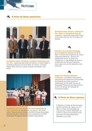 18
○○
Seminário sobre «Europa - América do
Sul - África, o Triângulo de Ouro da
Logística», organizado pela revista Cargo.
O seminário decorreu dia 19 de Maio, em
Setúbal.
Seminário do Conselho Português
de Carregadores realizado dia 30 de
Maio, no Centro de Congressos de Lisboa.
«Segurança Marítima», «Impacto do
Alargamento da UE no Sector dos
Transportes» e «Liberalização do Acesso
ao Mercado dos Serviços Portuários»,
foram alguns dos temas debatidos neste
seminário.
Edição do «Glossário Marítimo
Comercial», um trabalho desenvolvido
pela Secção de Transportes da Sociedade
de Geografia de Lisboa que teve a
colaboração da Comissão Técnica da
Associação Portuguesa de Seguradores e
da D.G. do Serviço de Tradução da
Comissão Europeia.
O Porto de Sines patrocinou
A realização da Prova do Quadro das Competições da
AIDA Internacional que decorreu nos dias 27, 28 e 29 de
Junho. Tratou-se de um iniciativa da AIDA Portugal (Associação
Internacional para o Desenvolvimento da Apneia) e da FPAS
(Federação Portuguesa das Actividades Subaquáticas)
Conferência sobre «Os líderes e modelos empresariais do
séc. XXI», organizada pelo Diário de Notícias e o Diário Digital. A
conferência decorreu dia 23 de Maio, em Lisboa, no Carlton
Palace Hotel, tendo por orador principal o empresário Jack
Welch.
O Relatório e Contas da Administração
do Porto de Sines SA, relativo ao ano
2002, e o Plano de Actividades da
empresa para o triénio 2003/2005. As
contas e o plano de actividades foram
aprovados em Assembleia-Geral
realizada a 3 de Julho.
O Porto de Sines aprovou
○○○○○
 