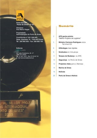 3 APS ganha prémio
“Melhor Projecto de Logística”
5 Ministro Carmona Rodrigues visita
Terminal XXI
8 Alfândegas mais rápidas
9 Sindicatos em Antuérpia
11 Tempos de Mudança na APS
12 Segurança no Porto de Sines
13 Projectos vitais para o Alentejo
14 Marina de Sines
16 Notícias
20 Porto de Sines é Notícia
Sumário
Ficha técnica
“Porto de Sines” nº 33
Directora
Ana Maria Viegas
Propriedade
Administração do Porto de Sines
Contribuinte nº 501 208 950
Sede: Apartado 16 - 7520-953 Sines
Tel.: 269 860 600 - Fax: 269 860 790
Editores
Avª João Crisóstomo, 30 - 4º
1050-127 Lisboa
Tel.: 21 351 19 91 - Fax: 21 315 57 19
E- mail: lpmcom@lpmcom.pt
 