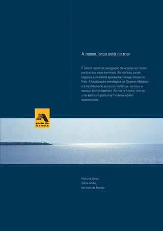 Porto de Sines
Sobre o Mar,
No meio do Mundo
É este o canal de navegação de acesso ao nosso
porto e aos seus terminais. As vizinhas zonas
logística e industrial apresentam áreas únicas no
País. À localização estratégica no Oceano Atlântico
e à facilidade de acessos marítimos, acresce o
espaço sem horizontes. Ao mar e à terra, une-os
uma estrutura portuária moderna e bem
apetrechada.
○○○○○○○○○○○○○○○○○○○○○○○○○○○○○○○○○○○○○○○○○○○○○○
 