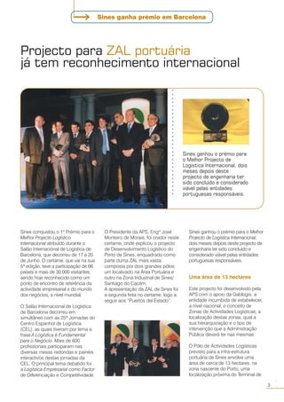 Sines conquistou o 1º Prémio para o
Melhor Projecto Logístico
Internacional atribuído durante o
Salão Internacional de Logística de
Barcelona, que decorreu de 17 a 20
de Junho. O certame, que vai na sua
5ª edição, teve a participação de 66
países e mais de 30.000 visitantes,
sendo hoje reconhecido como um
ponto de encontro de referência da
actividade empresarial e do mundo
dos negócios, a nível mundial.
O Salão Internacional de Logística
de Barcelona decorreu em
simultâneo com as 25ª Jornadas do
Centro Espanhol de Logística
(CEL), as quais tiveram por lema a
frase A Logística é Fundamental
para o Negócio. Mais de 600
profissionais participaram nas
diversas mesas redondas e painéis
interactivos destas jornadas da
CEL. O principal tema debatido foi
a Logística Empresarial como Factor
de Diferenciação e Competitividade.
Projecto para ZAL portuária
já tem reconhecimento internacional
O Presidente da APS, Engº José
Monteiro de Morais, foi orador neste
certame, onde explicou o projecto
de Desenvolvimento Logístico do
Porto de Sines, enquadrado como
parte duma ZAL mais vasta,
composta por dois grandes pólos:
um localizado na Área Portuária e
outro na Zona Industrial de Sines/
Santiago do Cacém.
A apresentação da ZAL de Sines foi
a segunda feita no certame, logo a
seguir aos “Puertos del Estado”.
Sines ganhou o prémio para o Melhor
Projecto de Logística Internacional,
dois meses depois deste projecto de
engenharia ter sido concluído e
considerado viável pelas entidades
portuguesas responsáveis.
Uma área de 13 hectares
Este projecto foi desenvolvido pela
APS com o apoio da Gablogis, a
entidade incumbida de estabelecer,
a nível nacional, o conceito de
Zonas de Actividades Logísticas, a
localização destas zonas, qual a
sua hierarquização e o tipo de
intervenção que a Administração
Pública deverá ter nas mesmas.
O Pólo de Actividades Logísticas
previsto para a infra-estrutura
portuária de Sines envolve uma
área de cerca de 13 hectares, na
zona nascente do Porto, uma
localização próxima do Terminal de
Sines ganhou o prémio para
o Melhor Projecto de
Logística Internacional, dois
meses depois deste
projecto de engenharia ter
sido concluído e considerado
viável pelas entidades
portuguesas responsáveis.
○○○○○○○○○○○○○○○○○○○○○○○○○○○○
3
○○
Sines ganha prémio em Barcelona
 
