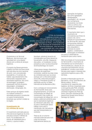 Contentores e do Terminal
Multiusos, dois terminais cuja
actividade tem uma relação
directa com a oferta de serviços
logísticos.
O projecto de Desenvolvimento
Logístico do Porto de Sines prevê
que esta área da zona nascente
do porto, com uma extensão
equivalente a 13 campos de
futebol, seja devidamente infra
estruturada e equipada para
actividades logísticas, tais como
armazenagem, grupagem,
preparação final dos produtos,
etiquetagem, embalagem,
distribuição, refrigeração, etc.
Estes serviços de logística darão
um notável contributo à
actividade portuária e constituirão
um apoio fundamental às
empresas que venham instalar-se
na região.
Investimento de
8,3 milhões de euros
O investimento estimado para as
infra-estruturas logísticas da zona
portuária ronda 8,3 milhões de
euros. Foi já elaborado um
estudo de viabilidade para o
mesmo, o qual se revelou
favorável, sobretudo levando em
consideração que Sines deverá ter,
futuramente, uma ZAL integrando
dois pólos: um localizado na área
portuária e outro na Zona Industrial
de Sines/Santiago do Cacém.
«Sines possui espaço disponível e
projectos de engenharia
concluídos, estando reunidas todas
as condições para que se possa
avançar com a infra-estruturação
duma ZAL nesta área portuária»,
realçou o Presidente da APS na
exposição que fez no Salão
Internacional de Barcelona (SIL).
Com a entrada em funcionamento
do Terminal XXI, Sines será,
progressivamente, um porto de
concentração de tráfego de
contentores. Este núcleo de
concentração de tráfego tem, em si
próprio, potencial suficiente para
que os operadores logísticos
se interessem pela área, não
só para a distribuição desse
tráfego como para a
intervenção nas mercadorias
que são transportadas por
contentor.
Trata-se de um enorme
mercado potencial para todo
o tipo de serviços
habitualmente afectos às
O Pólo de Actividades
Logísticas previsto para a
infra-estrutura portuária de Sines
envolve uma área de cerca de 13 hectares, na
zona nascente do Porto, uma localização
próxima do Terminal de Contentores e do
Terminal Multiusos, dois terminais
cuja actividade tem uma relação
directa com a oferta de serviços logísticos
operações de logística,
tais como agregação,
desagregação,
etiquetagem, etc. as quais
são normalmente
necessárias nos locais
onde se verifica uma
grande concentração de
mercadorias.
É importante referir que o
movimento de
mercadorias que Sines irá
passar a ter, com a
entrada em funcionamento
do Terminal XXI, terá duas
componentes distintas
igualmente importantes
para despoletar o
interesse do sector
logístico: a destinada à
distribuição no hinterland
do porto e a destinada ao
transbordo para outros navios.
Além da entrada em funcionamento
do Terminal XXI, o movimento de
mercadorias que se prevê para o
Terminal Multiusos, através de um
crescente aproveitamento da sua
polivalência, constitui outra razão
de peso para captar o interesse dos
operadores logísticos para a ZAL
de Sines.
Durante a intervenção que fez em
Barcelona, o Engº José Monteiro de
Morais realçou, ainda, a
importância do «segundo pólo
logístico» de Sines, projectado para
a zona gerida pela PGS, entidade
responsável por toda a envolvente
industrial e logística do Porto de
Sines. Este pólo industrial da ZAL
deverá ficar situado entre Sines e
Santiago do Cacém.
4
○○
 