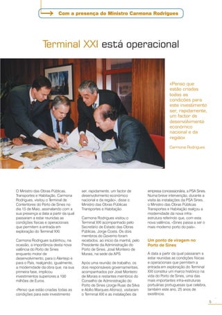 O Ministro das Obras Públicas,
Transportes e Habitação, Carmona
Rodrigues, visitou o Terminal de
Contentores do Porto de Sines no
dia 15 de Maio, assinalando com a
sua presença a data a partir da qual
passaram a estar reunidas as
condições físicas e operacionais
que permitem a entrada em
exploração do Terminal XXI.
Carmona Rodrigues sublinhou, na
ocasião, a importância desta nova
valência do Porto de Sines
enquanto motor de
desenvolvimento, para o Alentejo e
para o País, realçando, igualmente,
a modernidade da obra que, na sua
primeira fase, implicou
investimentos superiores a 100
milhões de Euros.
«Penso que estão criadas todas as
condições para este investimento
«Penso que
estão criadas
todas as
condições para
este investimento
ser, rapidamente,
um factor de
desenvolvimento
económico
nacional e da
região»
Carmona Rodrigues
ser, rapidamente, um factor de
desenvolvimento económico
nacional e da região», disse o
Ministro das Obras Públicas
Transportes e Habitação.
Carmona Rodrigues visitou o
Terminal XXI acompanhado pelo
Secretário de Estado das Obras
Públicas, Jorge Costa. Os dois
membros do Governo foram
recebidos, ao início da manhã, pelo
Presidente da Administração do
Porto de Sines, José Monteiro de
Morais, na sede da APS.
Após uma reunião de trabalho, os
dois responsáveis governamentais,
acompanhados por José Monteiro
de Morais e restantes membros do
Conselho de Administração do
Porto de Sines (Jorge Ruas da Silva
e Abílio Marques Afonso), visitaram
o Terminal XXI e as instalações da
empresa concessionária, a PSA Sines.
Numa breve intervenção, durante a
visita às instalações da PSA Sines,
o Ministro das Obras Públicas
Transportes e Habitação realçou a
modernidade da nova infra-
estrutura referindo que, com esta
nova valência, «Sines passa a ser o
mais moderno porto do país».
Um ponto de viragem no
Porto de Sines
A data a partir da qual passaram a
estar reunidas as condições físicas
e operacionais que permitem a
entrada em exploração do Terminal
XXI constitui um marco histórico na
vida do Porto de Sines, uma das
mais importantes infra-estruturas
portuárias portuguesas que celebra,
também este ano, 25 anos de
existência.
Terminal XXI está operacional
5
○○
Com a presença do Ministro Carmona Rodrigues
 