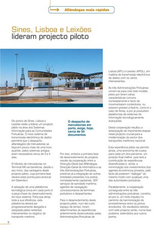 Os portos de Sines, Lisboa e
Leixões estão a liderar um projecto
piloto na área dos Sistemas
Informação para as Comunidades
Portuárias. O novo sistema de
transmissão electrónica de dados
permitirá que o despacho
alfandegário de mercadorias se
faça em pouco mais de uma hora
quando, pelos sistemas antigos,
eram necessários cerca de 3 a 4
dias.
O trânsito de mercadorias no
Terminal XXI vai beneficiar, desde o
seu início, das vantagens deste
projecto piloto, cuja primeira fase
deverá estar pronta para arrancar
em Setembro.
A adopção de uma plataforma
tecnológica única em cada porto é
a peça chave do desenvolvimento
do novo sistema. Para que atinja
toda a sua eficiência, esta
plataforma deverá ser
progressivamente alargada e
adoptada pelos restantes
intervenientes no negócio do
transporte marítimo.
Por isso, embora a primeira fase
de desenvolvimento do projecto
resulte da cooperação entre a
Direcção-Geral das Alfândegas,
Direcção-Geral de Informática e as
três Administrações Portuárias,
prevê-se já a integração de outras
entidades presentes nos portos,
nomeadamente capitanias, SEF,
serviços de sanidade marítima,
agentes de navegação,
concessionários de terminais
portuários e despachantes.
Para o desenvolvimento deste
projecto piloto, num tão curto
espaço de tempo, foram
determinantes as experiências
anteriormente desenvolvidas pelas
Administrações Portuárias de
Lisboa (APL) e Leixões (APDL), em
matéria de transmissão electrónica
de dados com os vários
intervenientes.
As três Administrações Portuárias
uniram-se para criar este modelo
piloto por terem várias
características comuns,
nomeadamente o facto de
movimentarem contentores, ou
estarem prestes a fazê-lo, como é o
caso de Sines, e por já possuírem
plataformas de sistemas de
informação tecnologicamente
avançadas.
Desta cooperação resultou a
antecipação de importantes etapas
neste projecto crucial para a
modernização do sector dos
transportes marítimos nacional.
Esta experiência piloto vai permitir,
ainda, uma economia de custos
para cada um dos parceiros, um
produto final melhor, pois terá a
contribuição de experiências
diversificadas e, ainda, a
minimização dos investimentos dos
agentes económicos privados, pelo
facto de poderem “dialogar” do
mesmo modo com qualquer uma
das autoridades portuárias.
Paralelamente, a cooperação
conseguida entre as três
administrações portuárias, constitui,
só por si, um forte impulso no
caminho da harmonização de
procedimentos entre os portos
envolvidos. Os resultados obtidos
com este projecto serão, numa fase
posterior, estendidos aos outros
portos.
Sines, Lisboa e Leixões
lideram projecto piloto
O despacho de
mercadorias em
porto, exige, hoje,
cerca de 50
documentos
8
○○
Alfândegas mais rápidas
 