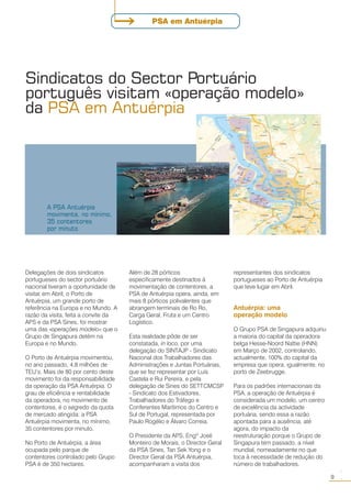 Delegações de dois sindicatos
portugueses do sector portuário
nacional tiveram a oportunidade de
visitar, em Abril, o Porto de
Antuérpia, um grande porto de
referência na Europa e no Mundo. A
razão da visita, feita a convite da
APS e da PSA Sines, foi mostrar
uma das «operações modelo» que o
Grupo de Singapura detém na
Europa e no Mundo.
O Porto de Antuérpia movimentou,
no ano passado, 4,8 milhões de
TEU’s. Mais de 80 por cento deste
movimento foi da responsabilidade
da operação da PSA Antuérpia. O
grau de eficiência e rentabilidade
da operadora, no movimento de
contentores, é o segredo da quota
de mercado atingida: a PSA
Antuérpia movimenta, no mínimo,
35 contentores por minuto.
No Porto de Antuérpia, a área
ocupada pelo parque de
contentores controlado pelo Grupo
PSA é de 350 hectares.
Sindicatos do Sector Portuário
português visitam «operação modelo»
da PSA em Antuérpia
Além de 28 pórticos
especificamente destinados à
movimentação de contentores, a
PSA de Antuérpia opera, ainda, em
mais 8 pórticos polivalentes que
abrangem terminais de Ro Ro,
Carga Geral, Fruta e um Centro
Logístico.
Esta realidade pôde de ser
constatada, in loco, por uma
delegação do SINTAJP - Sindicato
Nacional dos Trabalhadores das
Administrações e Juntas Portuárias,
que se fez representar por Luís
Castela e Rui Pereira, e pela
delegação de Sines do SETTCMCSP
- Sindicato dos Estivadores,
Trabalhadores do Tráfego e
Conferentes Marítimos do Centro e
Sul de Portugal, representada por
Paulo Rogélio e Álvaro Correia.
O Presidente da APS, Engº José
Monteiro de Morais, o Director Geral
da PSA Sines, Tan Sek Yong e o
Director Geral da PSA Antuérpia,
acompanharam a visita dos
representantes dos sindicatos
portugueses ao Porto de Antuérpia
que teve lugar em Abril.
Antuérpia: uma
operação modelo
O Grupo PSA de Singapura adquiriu
a maioria do capital da operadora
belga Hesse-Noord Nattie (HNN)
em Março de 2002, controlando,
actualmente, 100% do capital da
empresa que opera, igualmente, no
porto de Zeebrugge.
Para os padrões internacionais da
PSA, a operação de Antuérpia é
considerada um modelo, um centro
de excelência da actividade
portuária, sendo essa a razão
apontada para a ausência, até
agora, do impacto da
reestruturação porque o Grupo de
Singapura tem passado, a nível
mundial, nomeadamente no que
toca à necessidade de redução do
número de trabalhadores.
A PSA Antuérpia
movimenta, no mínimo,
35 contentores
por minuto
9
○○
PSA em Antuérpia
 