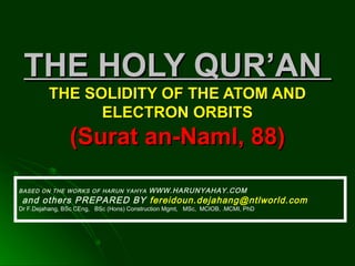 THE HOLY QUR’ANTHE HOLY QUR’AN
THE SOLIDITY OF THE ATOM ANDTHE SOLIDITY OF THE ATOM AND
ELECTRON ORBITSELECTRON ORBITS
(Surat an-Naml, 88)(Surat an-Naml, 88)
BASED ON THE WORKS OF HARUN YAHYA WWW.HARUNYAHAY.COM
and others PREPARED BY fereidoun.dejahang@ntlworld.com
Dr F.Dejahang, BSc CEng, BSc (Hons) Construction Mgmt, MSc, MCIOB, .MCMI, PhD
 