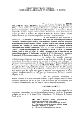 MINISTÉRIO PÚBLICO FEDERAL
PROCURADORIA REGIONAL DA REPÚBLICA - 5ª REGIÃO
- 2 -
Vê-se, do exame dos autos, que PEDRO
SERAFIM DE SOUZA FILHO foi denunciado por haver, em 18 de dezembro de
2008, no Fórum da Comarca de Ipojuca/PE, durante a cerimônia de diplomação dos
políticos eleitos no pleito eleitoral de 05 de outubro de 2008, e na condição de Prefeito
empossado, proferido ataques verbais contra o Promotor de Justiça da Comarca de
Ipojuca que estava no exercício das funções de Ministério Público Eleitoral, Roberto
Brayner Sampaio, que se encontrava presente, inclusive, a aludida cerimônia.
Tal como narrado na peça acusatória, o
denunciado “...no discurso de diplomação, bem como em entrevista posteriormente
concedida a periódico local, além de haver atingido o prestígio, o decoro, o respeito
devido à instituição do Ministério Público Eleitoral, além de haver também atingido a
reputação do Promotor de Justiça Eleitoral da Comarca de Ipojuca, também
imputou-lhe fato definido como crime,” (fls. 03), pelo que teria incorrido, com essa
conduta, “...nos crimes capitulados nos artigos 138, c/c artigo 141, II, e 331, todos do
Código Penal, ou seja, nos crimes de calúnia e desacato, o que se pode observar da
transcrição do discurso de diplomação, constante às 04 (fls. 14 dos autos) e seguintes,
bem como do DVD, constante no envelope às fls. 20 (fls. 30 dos autos)” (fls. 03)
A defesa do acusado sustentou,
preliminarmente, oferecendo uma, permissa venia, inoportuna exceção da verdade,
como adiante demonstraremos, que o fato imputado ao ofendido seria verdadeiro. No
mérito, em síntese, quanto ao crime de calúnia, afirmou que, no discurso de diplomação
“...apenas teceu contra o representante do Ministério Público Eleitoral críticas ácida
em razão dos fatos reais, verificados durante o processo eleitoral” (fls. 242). Quanto
ao crime de desacato, disse que “...a crítica ou a censura, ainda que veementes ou por
mais ríspidas que elas sejam, não tipifica o desacato, salvo se proferida de modo
injurioso e de forma dolosa” (fls. 257), pelo que restaria ausente, no caso, o elemento
subjetivo do tipo.
Visto isso, passemos, inicialmente, a
analisar a questão da exceção da verdade oferecida e, após, o próprio mérito da defesa
preliminar apresentada, ao fim de cujo exame se constata que os argumentos nela
defendidos, de mera retórica que são, como se verá, não merecem acolhimento.
PRELIMINARMENTE
Conforme se disse e se observa das fls. 244
e seguintes, o denunciado suscitou, já na defesa preliminar, o ‘incidente’ da exceptio
veritatis, previsto no §3º do artigo 138 do Código Penal e 523 do Código de Processo
Penal, verbis:
“Art. 138 - Caluniar alguém, imputando-lhe
falsamente fato definido como crime:
Pena - detenção, de seis meses a dois anos, e multa.
§ 1º - Na mesma pena incorre quem, sabendo falsa a
imputação, a propala ou divulga.
§ 2º - É punível a calúnia contra os mortos.
 