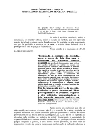MINISTÉRIO PÚBLICO FEDERAL
PROCURADORIA REGIONAL DA REPÚBLICA - 5ª REGIÃO
- 5 -
do próprio réu.” (Código de Processo Penal
Comentado, Vol. 2 / Fernando da Costa Tourinho Filho
– 10ª ed. Ver. E atual. – São Paulo – Saraiva 2007,
fls.203/204)(grifamos).
Se assim é, recebida a denúncia, poderá o
denunciado, se entender cabível, arguir a exceção da verdade, que será apreciada
quando for julgado o próprio mérito da ação em que foi suscitada, ou seja, no momento
em que for proferida a sentença ou, in casu, o acórdão desse Tribunal, face à
prerrogativa de foro de que goza o denunciado.
Nesse sentido, é o magistério de JULIO
FABRINE MIRABETE:
“Formulada a exceção da verdade,
corre o prazo de dois dias para o
querelante ou Ministério Público
contestá-la, arrolando testemunhas que podem
ser aquelas indicadas na inicial ou outras, em
substituição às primeiras, até completar o máximo
legal que, por se tratar de rito ordinário, é de oito.
Não arguida a exceção da verdade na defesa prévia
não poderão ser ouvidas testemunhas nem
apresentadas provas sobre a veracidade da
imputação, já que se prevê expressamente um
procedimento especial para a arguição. Entretanto,
como visto, nada impede que, a qualquer momento,
se permita ao querelado arguir a exceptio veritatis,
instalando-se o contraditório a respeito desse
objeto, desde que se respeite o número máximo de
testemunhas permitido na lei.
Não há julgamento prévio da exceção.
Produzida a prova testemunhal, dá-se
prosseguimento ao processo, segundo
o rito ordinário, pronunciando-se o
juiz acercada exceptio veritatis na
sentença final.” (Processo penal / Julio Fabbrini
Mirabete – 7ª ed. Ver. E atual. – São Paulo : Atlas,
1997 - fls. 559)(grifamos).
Sendo assim, em preliminar, por não ter
sido arguida no momento oportuno, não deve a exceção da verdade, suscitada na
resposta preliminar, ser sequer conhecida, pelo que passaremos à análise do mérito
propriamente dito da defesa, embora reconheçamos, de já, que devem ser rejeitadas as
alegações nela contidas, na tentativa de eximir liminarmente o denunciado de
responsabilidade sobre os fatos narrados na denúncia, vez que improcedentes, sobretudo
porque, malgrado a juntada, a essa mesma defesa preliminar, de uma série de
documentos, recortes de jornal e outras peças, nenhum deles é realmente suficiente a
 
