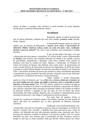 MINISTÉRIO PÚBLICO FEDERAL
PROCURADORIA REGIONAL DA REPÚBLICA - 5ª REGIÃO
- 6 -
afastar, de plano, a acusação, tudo conforme se pode constatar do exame daquelas
mesma peças e conforme demonstraremos abaixo.
NO MÉRITO
Realmente, quanto ao mérito propriamente
dito da defesa preliminar, nenhuma das teses nela contidas, permissa venia, procede.
Senão, vejamos.
O denunciado sustenta, quanto ao crime de
calúnia, que, no discurso de diplomação “...apenas teceu contra o representante do
Ministério Público Eleitoral críticas ácida em razão dos fatos reais, verificados
durante o processo eleitoral” (fls. 242), o que, entretanto, não corresponde à verdade
dos fatos.
É que, de uma análise dos autos, vê-se que
o denunciado não teceu apenas ‘comentários’ ou ‘críticas ácidas’ contra o Representante
do Parquet, mas levantou, sim, suspeitas indevidas em relação a ele, quando o acusou
de parcialidade, atingindo-lhe a reputação. Além disso, também como narrado na
denúncia, com base no contido nos autos, imputou, o denunciado, ao Promotor de
Justiça da Comarca de Ipojuca, fato definido como crime, qual o de prevaricação, tal
como se pode observar da transcrição do discurso de diplomação, do DVD, da notícia
constante no Jornal Tribuna Popular, da entrevista concedida ao Jornal Local ‘Gazeta do
Cabo’ e dos demais elementos de provas que instruem os autos, devidamente apreciados
e reproduzidos na peça acusatória, havendo, portanto, elementos mais do que suficientes
a justificarem o recebimento da inicial e a persecução penal.
Alega, também, o mesmo denunciado,
quanto ao crime de desacato, que “...a crítica ou a censura, ainda que veementes ou
por mais ríspidas que elas sejam, não tipifica o desacato, salvo se proferida de modo
injurioso e de forma dolosa” (fls. 257). Em síntese, sustenta ele a ausência do dolo na
sua conduta, na tentativa de obstar o recebimento da denúncia, esquecendo, no entanto,
que, além de a discussão sobre a presença do elemento subjetivo da conduta ser matéria
da instrução criminal, a alegação de que não agiu ele com tal ânimo não restou
demonstrada, não sendo, portanto, flagrante, mas, ao contrário, contrariada pelas provas
constantes do processo, o que obriga o recebimento da inicial acusatória.
Por outro lado, de qualquer forma, se
sustenta ele a ausência do elemento subjetivo da conduta, é porque, por uma questão de
lógica, não deixa de reconhecer que os fatos apontados na denúncia realmente
ocorreram.
Finalmente, em sua defesa preliminar, tece,
o denunciado, uma série de comentários, pessoais, diga-se de passagem, na tentativa de
discutir o ‘porque’ teria ‘criticado’ o ofendido, bem como para provar que o crime de
calúnia a ele imputado não teria sido praticado, questões essas, entretanto, que, face à
presença dos elementos contidos na denúncia e no processo, podem, sim, vir a serem
discutidas em juízo, mas somente após o recebimento da peça acusatória, inclusive
porque se sabe que, no atual momento, ainda que dúvida existisse quanto aos crimes
 