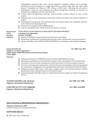 Technological structures, Pipe racks, circular platforms, handrails, ladders and its gratings.
Checking of erection schemes at a height upto 65m by wearing safety belts and other safety
harness. Completed the lifting by 150T Demag AC435 crane. Allocating the job task to
subcontractor supervisor and analyzing the general arrangement drawings of structure for
mobilization of manpower for the work involved.
 Provide approved engineering drawings, structural plans, erection schemes to carry out the
process.
 Defining scope of work, planning the construction activities for timely and smooth completion of
project.
 Finalizing the work permits, risk assessment sheet and request papers like scaffolding check list,
crane check list for allocating the task.
 Erection of U/G piping of about 60000 inch mtr.
 Lines are completed as per isometrics & ensure all isos are cleared.
Project Name STOCK HOUSE -BLAST FURNACE #5 (FOR 4.2MTPA EXPANSION PROJECT)
Client Tata Project Ltd. (Rourkela)
Duration Oct’2011- Sept’2013
Summary  Erection of 8000 MT of structural steel for Stock House and Gallery.
 Maintaining, updating and monitoring the drawing records, specifications and documentation.
 Prepare and follow up of ‘LOOK AHAED SCHEDULE’ in consultation with reporting manager.
Larsen and Tubro Ltd Nov 2008- Sept’ 2011
Engineer- Execution Department
Project Name- 2X500 MW Koderma Thermal Power Project.
Client- BHEL
Summary
 Fabrication & Erection of 13000 MT structural steel for 2x500 MW Power plant.
 Maintaining, updating and monitoring the drawing records, specifications and documentation.
 Awareness on process safety management & safety procedures of onsite emergency response.
 Involved in planning plant maintenance activities shut down/non shutdown jobs and assessment
For performance of equipments and calculating their downtime and preparing reports for failure.
 Efficiently prepared MIS reports, debit notes, monthly reports for incoming materials, material
Identification report, Dispatch report and Production report.
 Generating Weekly/Monthly reports for Fabrication,Erection & supply for client & management
Review.
TECHNO FAB MFG.LTD. (Kolkata) Oct’ 2007- Oct’ 2008
Engineer- Mechanical Department.
PAMI METALS PVT.LTD. (Howrah) Oct’ 2005- Sept’2007
Engineer- Mechanical Department.
EDUCATIONAL & PROFESSIONAL CREDENTIALSEDUCATIONAL & PROFESSIONAL CREDENTIALS :-:-
Diploma in Mechanical, 2005
Central Tool Room & Training Center.(65%)
SOFTWARE SKILLS :-
 MS word/ Excel /AutoCAD.
 