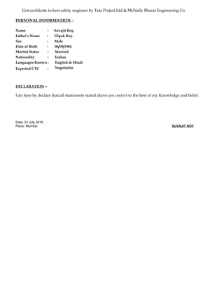 Got certificate in best safety engineer by Tata Project Ltd & McNally Bharat Engineering Co.
PERSONAL INFORMATION :-
Name : Suvajit Roy.
Father’s Name : Dipak Roy.
Sex : Male
Date of Birth : 06/09/1984
Marital Status : Married
Nationality : Indian
Languages Known : English & Hindi
Expected CTC : Negotiable
DECLARATION :-
I do here by declare that all statements stated above are correct to the best of my Knowledge and belief.
Date: 21 July 2016
Place: Mumbai SUVAJIT ROY
 