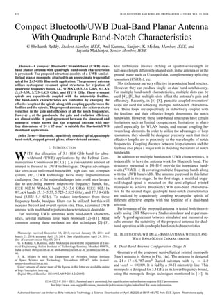 872 IEEE ANTENNAS AND WIRELESS PROPAGATION LETTERS, VOL. 13, 2014
Compact Bluetooth/UWB Dual-Band Planar Antenna
With Quadruple Band-Notch Characteristics
G Shrikanth Reddy, Student Member, IEEE, Anil Kamma, Sanjeev. K. Mishra, Member, IEEE, and
Jayanta Mukherjee, Senior Member, IEEE
Abstract—A compact Bluetooth/Ultrawideband (UWB) dual-
band planar antenna with quadruple band-notch characteristics
is presented. The proposed structure consists of a UWB semi-el-
liptical planar monopole, attached to an approximate trapezoidal
spiral for 2.45-GHz Bluetooth application. The proposed antenna
utilizes rectangular resonant spiral structures for rejection of
quadruple frequency bands, i.e., WiMAX (3.3–3.6 GHz), WLAN
(5.15–5.35, 5.725–5.825 GHz), and ITU 8 GHz. These resonant
spirals are capacitively coupled with the microstrip feedline.
The band-notch characteristics are controlled by changing the
effective length of the spirals along with coupling gaps between the
feedline and the spirals. The proposed antenna also achieves sharp
reduction in the gain and efficiency at all the notch frequencies.
However , at the passbands, the gain and radiation efficiency
are almost stable. A good agreement between the simulated and
measured results shows that the proposed antenna with sur-
face dimensions of 24 17 mm is suitable for Bluetooth/UWB
dual-band applications.
Index Terms—Bluetooth, capacitively coupled spiral, quadruple
band-notch, stepped ground plane, ultrawideband antenna.
I. INTRODUCTION
WITH the allocation of 3.1–10.6-GHz band for ultra-
wideband (UWB) applications by the Federal Com-
munications Commission (FCC) [1], a considerable amount of
interest is focused in UWB technologies. Despite advantages
like ultra-wide unlicensed bandwidth, high data rate, compact
system, etc., UWB technology faces many implementation
challenges. One of the major challenges is to avoid interference
due to coexisting narrow microwave frequency bands, i.e.,
IEEE 802.16 WiMAX band (3.3–3.6 GHz), IEEE 802.11a
WLAN bands (5.15–5.35, 5.725–5.825 GHz), and ITU 8-GHz
band (8.025–8.4 GHz). To reduce interference from these
frequency bands, bandpass filters can be utilized, but this will
increase the cost and overall system size. Thus, a compact UWB
antenna with multiband rejection characteristics is desirable.
For realizing UWB antennas with band-notch character-
istics, several methods have been proposed [2]–[11]. Most
common among these methods are slot techniques [2]–[5].
Manuscript received December 18, 2013; revised January 18, 2014 and
March 21, 2014; accepted April 25, 2014. Date of publication April 29, 2014;
date of current version May 09, 2014.
G. S. Reddy, A. Kamma, and J. Mukherjee are with the Department of Elec-
trical Engineering, Indian Institute of Technology Bombay, Mumbai 400076,
India (e-mail: shri@ee.iitb.ac.in; anilkamma@ee.iitb.ac.in; jayanta@ee.iitb.ac.
in).
S. K. Mishra is with the Department of Avionics, Indian Institute
of Space Science and Technology, Trivandrum 695547, India (e-mail:
sanjeevkmishra@iist.ac.in).
Color versions of one or more of the figures in this letter are available online
at http://ieeexplore.ieee.org.
Digital Object Identifier 10.1109/LAWP.2014.2320892
Slot techniques involve etching of quarter-wavelength or
half-wavelength differently shaped slots in the antenna or in the
ground plane such as U-shaped slot, complementary split-ring
resonators (CSRRs), etc.
Slot techniques are very effective in producing band notches.
However, they can produce single- or dual band-notches only.
For multiple band-notch characteristics, multiple slots can be
used [4], [5], but multiple slots affect the antenna’s gain and
efficiency. Recently, in [6]–[8], parasitic coupled resonators/
loops are used for achieving multiple band-notch characteris-
tics. These loops are capacitively or inductively coupled with
the feedline, and their effective length determines the notch
bandwidth. However, these loop-based structures have certain
limitations such as limited compactness, limitations in sharp
cutoff especially for WLAN bands, and mutual coupling be-
tween loop elements. In order to utilize the advantages of loop
resonators, they should be designed precisely such that their
effective lengths are in proximity to the wavelengths of notch
frequencies. Coupling distance between loop elements and the
feedline also plays a major role in deciding the nature of notch
bandwidth.
In addition to multiple band-notch UWB characteristics, it
is desirable to have the antenna work for Bluetooth band. The
structures presented in [9]–[14] provide the impedance band-
width ( ) covering multiple frequency bands along
with the UWB bandwidth. The antenna proposed in this letter
is realized in two stages. In the first stage, a modified trape-
zoid-shaped spiral is mounted on the semi-elliptical printed
monopole to achieve Bluetooth/UWB dual-band characteris-
tics. In the second stage, quadruple band-notch characteristics
are realized by capacitively coupling rectangular spirals of
different effective lengths with the feedline of a dual-band
antenna.
Performance of the proposed antenna is tested both theoret-
ically using CST Microwave Studio simulator and experimen-
tally. A good agreement between simulated and measured re-
sults ensures the suitability of the proposed antenna for dual-
band operation with quadruple band-notch characteristics.
II. BLUETOOTH/UWB DUAL-BAND ANTENNA WITHOUT AND
WITH BAND-NOTCH CHARACTERISTIC
A. Dual-Band Antenna Configuration (Stage 1)
Geometry of the proposed semi-elliptical printed monopole
(base) antenna is shown in Fig. 1(a). The antenna is designed
on 24 17 0.787-mm Duriod substrate with
and . It is fed by a 50- microstrip line. This
monopole is designed for 3.5 GHz as its lower frequency bound,
using the monopole design techniques mentioned in [14]. Its
1536-1225 © 2014 IEEE. Personal use is permitted, but republication/redistribution requires IEEE permission.
See http://www.ieee.org/publications_standards/publications/rights/index.html for more information.
Authorized licensed use limited to: Birla Institute of Technology & Science. Downloaded on April 28,2020 at 08:17:48 UTC from IEEE Xplore. Restrictions apply.
 