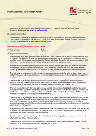 HIGHER EDUCATION ACHIEVEMENT REPORT
HEAR for DECLAN GREENE created 08 Feb 2016 Page 2 of 5
Information on the minimum period of study requirement for University Awards is available in the
Academic Regulations. www.uwe.ac.uk/hear-links
3.3 Access requirement(s):
The University's minimum access requirements are stated in the prospectus. Those access requirements
conform with those shown in the Diagram of Higher Education Qualification Levels in England, Wales and
Northern Ireland available at www.uwe.ac.uk/hear-links
4 Information on the Contents and Results Gained
4.1 Mode of study: Full time
4.2 Programme requirements:
Graduates will have undertaken a mix of academic and industry-focused learning with a core knowledge base
of business management. This is complemented by competencies in a range of sporting disciplines, which
meet the needs of business professionals within the sports industry. Graduates will have good academic skills
which can be applied to their chosen career or lead them into further academic study.
The Sports Business Management graduate will have learned the basic principles and methods of business
management and associated sports disciplines. They will be able to identify the roles and range of skills
utilised by managers in sport organisations including models, frameworks, tasks and roles of management.
They will have an understanding of the goals and operations of agencies in the national sport industry as
well as knowledge of the legal, ethical and environmental principles and issues affecting sports management
practices.
Graduates will be able to implement business planning and evaluation of resources within communities
and both state and national organizations. They will also be aware of management of human, financial and
physical resources involved in the service delivery of sport opportunities and experiences.
They will be able to identify the socioeconomic and political determinants of sport participation and promote
sport development to industry standards in accordance with the national sport delivery system. Graduates will
also have a good working knowledge of the processes of sport marketing for the development of marketing
and sponsorship plans for sport organisations and events.
Graduates will have developed problem solving and decision making skills to support investigations in the field
of sports business. They will be able to use data, think reflectively and solve problems to present a balanced
argument. The graduate will be able to investigate aspects of sports business management based on a
systematic process, which highlights both implications and recommendations for developing current, and future
sports business management.
The graduate of this degree will be able to demonstrate personal leadership and to be able to work well as part
of a team. They will have demonstrated that they hold skills in prioritisation of workload and organisation of
themselves and others – including time management.
Graduates will also be able to manage information effectively for example; library resources and the use of
information technology in the workplace.
Graduates may take up operational management roles within the sports sector. Alternative careers include
managing sport development programmes, services and facilities.
 