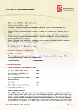HIGHER EDUCATION ACHIEVEMENT REPORT
HEAR for DECLAN GREENE created 08 Feb 2016 Page 4 of 5
50% to less than 60% Second Class, Division 2
40% to less than 50% Third Class
Unclassified Honours Degrees can also be awarded (Pass only) in order to meet professional body
requirements.
Integrated Masters Awards are awarded a Merit at an average mark of 60% across a specified number of
credits.
All other Awards of the university are awarded a distinction at an average mark of 70% across a specified
number of credits. Foundation degrees are awarded a Merit at an average mark of 55% to less than 70%
across a specified number of credits.
Further information on the calculation of grades and credit requirement for University Awards is available in
Academic Regulations at www.uwe.ac.uk/hear-links
4.5 Overall Classification of the Qualification: Pass
5 Information on Function of the Qualification
5.1 Access to Further Study:
The Award gives access, but not admission, to the next level of study as defined in the diagram of the
national education system at www.uwe.ac.uk/hear-links
5.2 Professional status: Not Applicable
6 Additional Information
6.1 Verified Achievement in non-academic Activities:
6.1.1 UWE Bristol Futures Award: None
6.1.2 University, Professional and
Departmental Prizes:
None
6.1.3 Accredited Performance in Non-
academic Context:
None
6.1.4 GDP: None
6.1.5 Additional Recognised Activities: None
6.2 Further Information Sources:
UWE Bristol Futures Award
The UWE Bristol Futures Award recognises the range of activities that students engage with mainly outside the
curriculum, whilst studying at UWE, which help them to develop a wide range of skills. Those activities might
include practical work experience, leadership or enterprise skills, or global and cultural awareness, all of which
enhance students' personal development and prepare them for employment once they graduate. The Award
requires students to demonstrate their ability to reflect on their learning and development from those activities
through submission of a portfolio. Some of the activities that students use towards the Award may also appear
 
