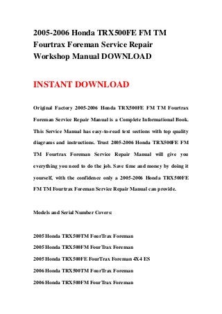 2005-2006 Honda TRX500FE FM TM
Fourtrax Foreman Service Repair
Workshop Manual DOWNLOAD


INSTANT DOWNLOAD

Original Factory 2005-2006 Honda TRX500FE FM TM Fourtrax

Foreman Service Repair Manual is a Complete Informational Book.

This Service Manual has easy-to-read text sections with top quality

diagrams and instructions. Trust 2005-2006 Honda TRX500FE FM

TM Fourtrax Foreman Service Repair Manual will give you

everything you need to do the job. Save time and money by doing it

yourself, with the confidence only a 2005-2006 Honda TRX500FE

FM TM Fourtrax Foreman Service Repair Manual can provide.



Models and Serial Number Covers:



2005 Honda TRX500TM FourTrax Foreman

2005 Honda TRX500FM FourTrax Foreman

2005 Honda TRX500FE FourTrax Foreman 4X4 ES

2006 Honda TRX500TM FourTrax Foreman

2006 Honda TRX500FM FourTrax Foreman
 
