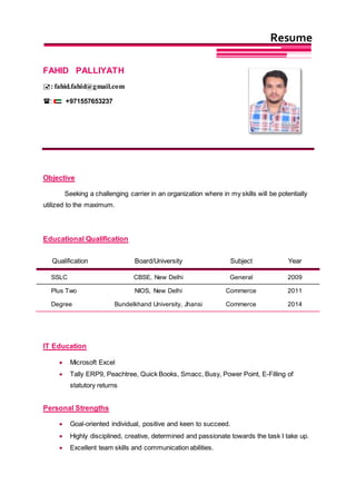 FAHID PALLIYATH
: fahid.fahid@gmail.com
: +971557653237
Objective
Seeking a challenging carrier in an organization where in my skills will be potentially
utilized to the maximum.
Educational Qualification
Qualification Board/University Subject Year
SSLC CBSE, New Delhi General 2009
Plus Two NIOS, New Delhi Commerce 2011
Degree Bundelkhand University, Jhansi Commerce 2014
IT Education
 Microsoft Excel
 Tally ERP9, Peachtree, Quick Books, Smacc, Busy, Power Point, E-Filling of
statutory returns
Personal Strengths
 Goal-oriented individual, positive and keen to succeed.
 Highly disciplined, creative, determined and passionate towards the task I take up.
 Excellent team skills and communication abilities.
Resume
 