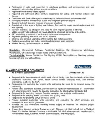  Participated in calls and responded to afterhours problems and emergencies; and was
required to return to duty within a specific recall time
 Reported directly to the chief Engineer
 Repaired and refinished office furniture; responsible for setting and maintain outside light
fixtures.
 Coordinate with Senior Manager in scheduling the daily activities of maintenance staff
 Managed preventive maintenance duties and completed pertinent repairs
 Documented daily task and resolved emergency situations
 Specialized in the area of lighting and fixtures, floor and tile repair, carpet replacement and
wall tapering
 Maintain inventory, log all repairs and keep the stock register updated at all times
 Utilize several trade skills such as HVAC, plumbing, electrical, carpentry and painting.
 24/7 availability to respond to service work orders and emergencies.
 Regulated plumbing, electrical, and HVAC systems
 Cleaning and constant upgrading of the building that includes painting
 Replace non-working light bulbs, paper towel dispenser, toilet paper etc.
 Monitor the day by day maintenance works.
Specialties: Commercial Buildings, Residential Buildings, Car Showrooms, Workshops,
Warehouses, Office buildings, Vehicle Yards and PDI centers etc.
Technical skills: Interior Civil Works, Fire Fighting, HVAC, Electrical Works, Plumbing, painting,
flooring work and Dry wall partitions.
AL- AMCO INTERIOR DESIGN EST.
As a Project coordinator 2009 to 03.01.10
 Responsible for the execution of interior work of multi facility hotel five star hotels, Automobiles
showroom, workshop, PDI center, Quick service center, shopping malls, and branded
showrooms, in all over the KSA.
 Responsible for executing the project while estimating the costs to be incurred during the
processing.
 Handle sites, coordinate activities, provide technical inputs for methodologies of coordination
with site management. Handle the Quantity Calculation for Client & Sub-Contractor Bill
 Responsible for executing designs, Quantity surveying, rate analysis, quality control.
 Responsible for studying tender documents and quoting rates.
 Responsible for preparing BOQs for Interior works
 Provide technical leadership while estimating and evaluating the effort/ schedules and
managed the team and its grievances.
 Finalize the sub contractors ensuring quality supply of materials for effective project
development
 I have done following projects During work with Al-Amco : Al Hilal football club in Thahliyah
Street, Ez Alsahra Holding Company in Al-Khindhi DQ, Gulf advantage auto mobiles co Ltd
Riyadh khurais road, City max, Nectar, Baskin Robbins, and villa project.
 