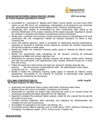 RESOURCINC INTERIOR, CONSULTING EST. RIYADH 2010 Jan to Sep
As Project Engineer (specialized in interior)
 Accountable for construction of flagship store Project, service centers, car show rooms office
interior as per MB norms and maintenance, administration of all showrooms and workshops
with good exposure of services like fire fighting, HVAC, Electrical, plumbing works.
 Strategically, plan, analyze & conceptualize the basic requirements while setting up the
technical infrastructure of the project, reviewing all the project proposals. Negotiate & execute
the contracts in consistent with contract & procurement policies/ procedures.
 Handle sites, coordinate fit-out activities, provide technical inputs for methodologies of fit out &
coordination with site management. Handle the Quantity Calculation for Client & Sub-
Contractor Bill.
 Liaise with external agencies, clients & consultants for determining technical specifications,
approvals for execution & obtaining on-time clearances. Oversee the inventory requirements
and the Bill of material at tender stage.
 Identify and finalize the contractors ensuring quality supply of materials for effective project
development.
 Monitor the workmanship while maintaining the old structure, ensuring all contractual
obligations are fulfilled and contract objectives met.
 Responsible for executing designs, Quantity surveying, rate analysis, quality control, drawings
and rules and instructions in the departmental codes, manuals, technical circulars etc. in force
from time to time.
 Follow the project from start to finish and make any necessary changes along the way,
ensuring that the procedure is being followed while the safety features of the project
during the time it is being completed.
 Identify & finalize the contractors ensuring quality supply of materials for effective project
development. Accountable for bill checking of contractor & workmanship while preparing
drawings and maintaining the old structure.
.
CELL-MAC CONSTRUCTION.CO. Jul’06 –Aug’08
As Project engineer for office interior
 Supervised and streamlined interior project works while monitoring project status.
 Maintain liaison with various Consultants, Contractors and Vendors.
 Responsible for executing the project while estimating the costs to be incurred during the
processing and getting the project approved from the authorities.
 Inspected & analyzed the proposed interior projects, visited the site, ensured that the plan fits
the location & vice versa.
 Provided technical leadership while estimating and evaluating the effort/schedules and
managed the team and its grievances.
 Accountable for preparation of bar charts, bill checking etc
 Coordinated among different agencies such as civil& interior, HVAC, Electrical, Plumbing and
fire fighting, Fire detection system, CCTV, Access control, A System etc.
QUALIFICATION:
 