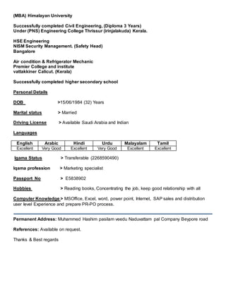 (MBA) Himalayan University
Successfully completed Civil Engineering, (Diploma 3 Years)
Under (PNS) Engineering College Thrissur (irinjalakuda) Kerala.
HSE Engineering
NISM Security Management. (Safety Head)
Bangalore
Air condition & Refrigerator Mechanic
Premier College and institute
vattakkiner Calicut. (Kerala)
Successfully completed higher secondary school
Personal Details
DOB >15/06/1984 (32) Years
Marital status > Married
Driving License > Available Saudi Arabia and Indian
Languages
English Arabic Hindi Urdu Malayalam Tamil
Excellent Very Good Excellent Very Good Excellent Excellent
Igama Status > Transferable (2268590490)
Iqama profession > Marketing specialist
Passport No > E5838902
Hobbies > Reading books, Concentrating the job, keep good relationship with all
Computer Knowledge > MSOffice, Excel, word, power point, Internet, SAP sales and distribution
user level Experience and prepare PR-PO process.
Permanent Address: Muhammed Hashim pasilam veedu Naduvattam pal Company Beypore road
References: Available on request.
Thanks & Best regards
 