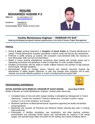 RESUME
MOHAMMED HASHIM P.V
EMAIL I.D: f.m_hashim@yahoo.com
Moh.hashim@mail.com
Contact no: 0543996737
0557727073
Current Location:Riyadh, Kingdom Of Saudi Arabia
Facility Maintenance Engineer - “INTERIOR FIT OUT”
Seeking challenging and growth oriented opportunities in the field of Interior Project Management
PROFILE
 Having 8 years working experience in Kingdom of Saudi Arabia as Property Maintenance In
charge / Facility Maintenance Engineer specialized in Interior works and Day by day maintenance.
 Proficient in swiftly ramping up projects with competent cross-functional skills and ensuring on
time deliverables within pre-set cost parameters.
 Skilled in review drawing well-balanced conclusions when dealing with complex issues and in
interpreting procedures and guidelines in order to adapt them to cover complex situations.
 Excellent communicator with the ability to handle multiple functions and activities in high pressure
environments with tight deadlines.
 Demonstrated ability to manage human, financial and material resources towards the
achievement of stated targets/ objectives, to plan and manage work programs and to lead,
motivate and provide effective guidance to a team of professional and support staff.
PROFESSIONAL EXPERIENCE
SUHAIL BAHWAN AUTO MOBILES, KINGDOM OF SAUDI ARABIA since Sep 27.2010
Dealer of Renault as Facility Maintenance Engineer / worked under Admin dep.
 Completed tasks on time and within budget resulting in strengthening Management to Tenant
relationships. Created and maintained Preventive Maintenance Schedule to perform regular
checkups so as to avoid breakdown and disrepair.
 Monitored operations of electrical/mechanical equipment supporting the facility and facility's
critical operations.
 Maintained and repaired all Plumbing and Electrical fixtures ensuring they were in working
order at all times.
 Participated in facilities remodeling, new construction, and other planning activities,
recommended and estimated facility repairs and improvements for inclusion in the annual
budget, and operated large chiller and boilers for the heating and cooling of building interior.
 