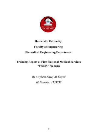 0
Hashemite University
Faculty of Engineering
Biomedical Engineering Department
Training Report at First National Medical Services
“FNMS” Siemens
By : Ayham Nayef Al-Kayed
ID Number: 1133738
 