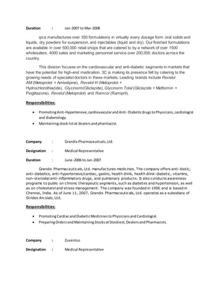 Duration : Jan-2007 to Mar-2008
Ipca manufactures over 350 formulations in virtually every dosage form: oral solids and
liquids, dry powders for suspension, and injectables (liquid and dry). Our finished formulations
are available in over 500,000 retail shops that are catered to by a network of over 1500
wholesalers. 4000 sales and marketing personnel service over 200,000 doctors across the
country.
This division focuses on the cardiovascular and anti-diabetic segments in markets that
have the potential for high-end medication. 3C is making its presence felt by catering to the
growing needs of specialist doctors in these markets. Leading brands include Revelol
AM (Metoprolol + Amlodipine), Revelol H (Metoprolol +
Hydrochlorothiazide), Glycinorm(Gliclazide), Glycinorm Total (Gliclazide + Metformin +
Pioglitazone), Revelol (Metoprolol) and Ramcor (Ramipril).
Responsibilities:
 PromotingAnti-Hypertensive,cardiovascularandAnti- DiabeticdrugstoPhysicians,cardiologist
and diabetology.
 Maintainingstocklistat dealersandpharmacist.
Company : Grandix Pharmaceuticals,Ltd.
Designation : Medical Representative
Duration : June-2006 to Jan-2007
Grandix Pharmaceuticals, Ltd. manufactures medicines. The company offers anti-biotic,
anti-diabetics, anti-hypertensive/cardiac, gastro, health drink, health drink-diabetic, vitamins,
non-steroidal anti-inflammatory drugs, and pulmonary products. It also conducts awareness
programs to public on chronic therapeutic segments, such as diabetes and hypertension, as well
as on cholesterol and stress management. The company was founded in 1996 and is based in
Chennai, India. As of June 11, 2007, Grandix Pharmaceuticals, Ltd. operates as a subsidiary of
Strides Arcolab, Ltd.
Responsibilities:
 PromotingCardiacandDiabeticMedicinestoPhysiciansandCardiologist.
 PreparingOrdersandMaintainingStocksatStockiest,DealersandPharmacists.
Company : Zuventus
Designation : Medical Representative
 