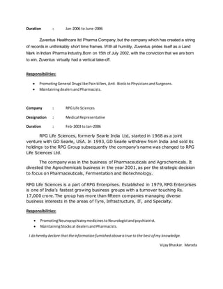 Duration : Jan-2006 to June-2006
Zuventus Healthcare ltd Pharma Company, but the company which has created a string
of records in unthinkably short time frames. With all humility, Zuventus prides itself as a Land
Mark in Indian Pharma Industry.Born on 15th of July 2002, with the conviction that we are born
to win, Zuventus virtually had a vertical take-off.
Responsibilities:
 PromotingGeneral Drugslike Painkillers,Anti- BiotictoPhysiciansandSurgeons.
 MaintainingdealersandPharmacists.
Company : RPG Life Sciences
Designation : Medical Representative
Duration : Feb-2003 to Jan-2006
RPG Life Sciences, formerly Searle India Ltd, started in 1968 as a joint
venture with GD Searle, USA. In 1993, GD Searle withdrew from India and sold its
holdings to the RPG Group subsequently the company’s name was changed to RPG
Life Sciences Ltd.
The company was in the business of Pharmaceuticals and Agrochemicals. It
divested the Agrochemicals business in the year 2001, as per the strategic decision
to focus on Pharmaceuticals, Fermentation and Biotechnology.
RPG Life Sciences is a part of RPG Enterprises. Established in 1979, RPG Enterprises
is one of India’s fastest growing business groups with a turnover touching Rs.
17,000 crore. The group has more than fifteen companies managing diverse
business interests in the areas of Tyre, Infrastructure, IT, and Specialty.
Responsibilities:
 PromotingNeuropsychiatrymedicinestoNeurologistandpsychiatrist.
 MaintainingStocksat dealersandPharmacists.
I do hereby declare that theinformation furnished aboveistrue to the best of my knowledge.
VijayBhaskar. Marada
 