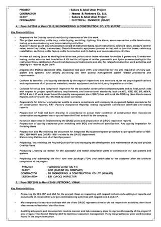 PROJECT : Sadara & Jabal Umar Project
CONTRACTOR : Nesma & Partners Co. Ltd.
CLIENT : Sadara & Jabal Umar Project
DESIGNATION : ELECTRICAL ENGINEER (QA/QC)
4. From Jul’2008 to March’2010,SK ENGINEERING & CONSTRUCTION CO. LTD KUWAIT
Key Responsibilities:
- Responsible for Quality control and Quality Assurance of the Site work.
- This project execution, cable tray, cable laying, earthling, lighting, fire alarm, voice evacuation, cable termination,
testing, pre-commissioning and commissioning activities
- Auxiliary Boiler plant project execution consist of Instrument tubes, local instruments, solenoid valve, pressure control
valve, motorized valve, transmitters, Electric/Pneumatic equipment (control valve) and its junction boxes, cable tray
installation, earthling, cable laying, cable termination and its testing and commissioning activities.
- Witness all testing (such as winding insulation test, polarization index value test for motors & generators, Transformer
testing, motor solo run test, insulation & HV test for all types of cables, pneumatic and hydro pressure testing for the
instrument lines, calibration of electrical devices and instruments and etc.) for related construction work activities and
keeping all records as per QM P.
- prepares the M ethod statement (M S), Inspection test plan (ITP), and checklists for the site inspection of every sub -
system and systems. And strictly practicing ISO 9001 quality management system related procedures and
requirements.
- Conform to technical and quality standards by the regular inspections and monitors as per the project specifications
and requirements of all procured materials, vendor equipment and its third party inspection activities.
- Conduct follow-up and completion inspection for the successful construction completion parts and its final punch -lists
with respect to project specifications, requirements, and international standards (such as NEC, IEEE, IEC, BS, NEM A,
NFPA & etc.). If, work doesn’t meet the quality management plan (QM P) then will track the NCR log (Non-Conformance
Report) and verify until that the NCR has been corrected.
- Responsible for Internal and external audits to ensure compliance with company M anagement System procedures for
all construction records, FAT (Factory Acceptance Reports), testing equipment calibration certificate and testing
reports.
- Preparation of final red built drawing in accordance to actual field conditio n of construction then incorporate
construction management mark-up and issue the Final as-built to the company.
- Hands on experience in implementing the QA/QC plans and preparation of QA/QC inspection reports.
- Preparation of quality assurance plan matching with BOQ and technical specification. And quality inspection for
finishing items
- Preparation and M aintaining the document for Integrated M anagement system procedure as per specification of ISO -
9001, ISO-14001 and OHSAS-18001 related to the QA/QC department
- M aintaining Calibration of all lab Equipment.
- Preparing / maintaining the Project Quality Plan and managing the development and maintenance of any sub -project
Quality Plans.
- Producing Livening up Notice for the successful and tested completion parts of construction via sub-systems and
systems.
- Preparing and submitting the final turn over package (TOP) and certificates to the customer after the ultimate
completion of the project.
PROJECT : Gathering Center (GC-14)
CLIENT : KOC (KUWAIT OIL COMPANY)
CONTRACTOR : SK ENGINEERING & CONSTRUCTION CO LTD (KUWAIT)
DESIGNATION : E&I (QA/QC) INSPECTOR
5. From SEP’2006 to March’2008 : PETROFAC, OMAN
Key Responsibilities:
- Preparing the M S, ITP and JSA for the project. Keep on inspecting with respect to them and auditing all reports and
documents of construction and pre-commissioning activities with respect to M S and ITP.
- M ain responsibilitiesare co-ordinate with the client QA/QC representatives for do the inspections activities; work front
clearances and technical clarifications.
- Auditing all reports and documents in routine manner and take necessary steps to improve the quality of the project if
any irregularities found. Raising NCR to technical execution management if any malpracti ces or poor workmanship
found in the project execution.
 