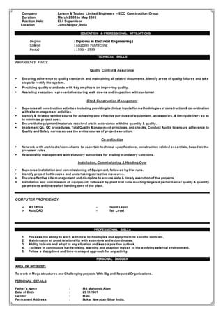 Company : Larsen & Toubro Limited Engineers – ECC Construction Group
Duration : March 2000 to May 2003
Position Held : E&I Supervisor
Location : Jamshedpur, India
- EDUCATION & PROFESSIONAL AFFILIATIONS
Degree : Diploma in Electrical Engineering)
College : Alkabeer Polytechnic
Period : 1996 - 1999
TECHNICAL SKILLS
PROFICIENCY FORTE
Quality Control & Assurance
 Ensuring adherence to quality standards and maintaining all related documents. Identify areas of quality failures and take
steps to rectify the system.
 Practicing quality standards with key emphasis on improving quality.
 Assisting execution representative during walk downs and inspection with customer.
Site & Construction M anagement
 Supervise all construction activities including providing technical inputs for methodologies of construction & co -ordination
with site management activities.
 Identify & develop vendor source for achieving cost effective purchase of equipment, accessories, & timely delivery so as
to minimize project cost.
 Ensure that equipment/materials received are in accordance with the quantity & quality.
 Implement QA / QC procedures, Total Quality Management principles, and checks. Conduct Audits to ensure adherence to
Quality and Safety norms across the entire course of project execution.
Co-ordination
 Network with architects/ consultants to ascertain technical specifications, construction related essentials, based on the
prevalent rules.
 Relationship management with statutory authorities for availing mandatory sanctions.
Installation, Commissioning & Handing Over
 Supervise installation and commissioning of Equipment, followed by trial runs.
 Identify project bottlenecks and undertaking corrective measures.
 Ensure effective site management and discipline to ensure safe & timely execution of the projects.
 Installation and commission of equipment, followed by plant trial runs meeting targeted performance/ quality & quantity
parameters and thereafter handing over of the plant.
COMPUTER PROFICIENCY
 MS Office - Good Level
 AutoCAD - fair Level
PROFESSIONAL SKILLs
1. Possess the ability to work with new technologies and apply them to specific contexts.
2. Maintenance of good relationship with superiors and subordinates.
3. Ability to learn and adapt to any situation and keep a positive outlook.
4. I believe in continuous hardworking, learning and adapting myself to the evolving external environment.
5. Follow a disciplined and time-managed approach for any activity.
PERSONAL DOSSIER
AREA OF INTEREST:
To work in Mega structures and Challenging projects With Big and Reputed Organizations.
PERSONAL DETAILS
Father’s Name : Md Mahboob Alam
Date of Birth : 25.11.1981
Gender : Male
Permanent Address : Bukar Nawadah Bihar India.
 