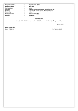 Linguistic Abilities : English, Hindi, Arbic
Passport Details : M2077950
Marital Status : Single
Strength : Positive attitude, confidence, hard work and etc.
Hobbies : Listening to music, Sports, Photography etc.
Nationality : Indian
Driving License : Authorized in INDIA
Mobility : Anywhere
DECLARATION
I hereby state that the above mentioned details are true to the best of my knowledge.
Yours Truly
Place: Jubail, KSA
Date: FEB/2016 Md Tabrez ALAM
 