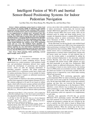 4034 IEEE SENSORS JOURNAL, VOL. 14, NO. 11, NOVEMBER 2014
Intelligent Fusion of Wi-Fi and Inertial
Sensor-Based Positioning Systems for Indoor
Pedestrian Navigation
Lyu-Han Chen, Eric Hsiao-Kuang Wu, Ming-Hui Jin, and Gen-Huey Chen
Abstract—Indoor positioning systems based on wireless local
area networks are growing rapidly in importance and gaining
commercial interest. Pedestrian dead reckoning (PDR) systems,
which rely on inertial sensors, such as accelerometers, gyroscopes,
or even magnetometers to estimate users’ movement, have also
been widely adopted for real-time indoor pedestrian location
tracking. Since both kinds of systems have their own advantages
and disadvantages, a maximum likelihood-based fusion algorithm
that integrates a typical Wi-Fi indoor positioning system with a
PDR system is proposed in this paper. The strength of the PDR
system should eliminate the weakness of the Wi-Fi positioning
system and vice versa. The intelligent fusion algorithm can
retrieve the initial user location and moving direction information
without requiring any user intervention. Experimental results
show that the proposed positioning system has better positioning
accuracy than the PDR system or Wi-Fi positioning system alone.
Index Terms—Dead reckoning, indoor positioning, received
signal strength, sensor, WLAN.
I. INTRODUCTION
WITH the advent of wireless technologies and the
proliferation of mobile computing devices, diverse
requirements (e.g., context awareness, visitor guidance, health
care, and personalized information delivery) have rapidly
fostered the development of positioning and navigation
services, which can offer the changing information of
individual customers’ locations. The global positioning
system (GPS) [1] is a well-known system and is widely used
for outdoor positioning. However, it is not suitable for indoor
environments because it requires an unblocked transmission
path to receive GPS signals.
A great number of solutions to the indoor positioning prob-
lem have been suggested in related industry literature [2]–[21].
The solutions proposed in [2] and [3] are based on cellular
signals, which suffer from poor accuracy and bad vertical ﬂoor
resolution in indoor environments [4]. More and more solu-
tions [5]–[14] utilize IEEE 802.11 wireless local area networks
(WLANs) (i.e., Wi-Fi) to provide efﬁcient indoor positioning
Manuscript received March 17, 2014; revised June 1, 2014; accepted June
2, 2014. Date of publication June 13, 2014; date of current version October 9,
2014. The associate editor coordinating the review of this paper and approving
it for publication was Dr. Santiago Marco.
L.-H. Chen, E. H.-K. Wu, and G.-H. Chen are with the Department
of Computer Science and Information Engineering, National Taiwan
University, Taipei 10617, Taiwan (e-mail: kjj@inrg.csie.ntu.edu.tw;
hsiao@csie.ncu.edu.tw; ghchen@csie.ntu.edu.tw).
M.-H. Jin is with the Network and Multimedia Institute, Institute for
Information Industry, Taipei 10622, Taiwan (e-mail: jinmh@iii.org.tw).
Color versions of one or more of the ﬁgures in this paper are available
online at http://ieeexplore.ieee.org.
Digital Object Identiﬁer 10.1109/JSEN.2014.2330573
services, due to their wide availability and ubiquitous coverage
in indoor environments. Among them, the received signal
strength (RSS)-based approaches [7]–[14] are more feasible
in practice because RSSs from access points (APs) can be
measured easily by simple and cheap mobile devices. For
example, the ﬁngerprint scheme is a popular RSS-based Wi-Fi
positioning scheme in indoor environments. However, the
severe ﬂuctuation of RSSs in indoor environments causes
inaccurate positioning results.
On the other hand, over the last decade, some methods based
on inertial measurement units (IMUs) have been proposed for
indoor positioning or tracking [15]–[21]. These methods, often
called pedestrian dead reckoning (PDR) solutions, all rely on
inertial sensors such as accelerometers, gyroscopes, or even
magnetometers to estimate relative displacement, starting with
the known initial user location. At each detected step of
a user, the location update is accomplished by adding the
current estimated displacement to the previously estimated
location. Recently, since more and more hand-held devices
are equipped with inertial sensors, PDR solutions are more
and more practicable in our daily lives. Furthermore, PDR
solutions require no additional infrastructure. However, since
the estimation is based on noisy inertial sensors, the tracking
error of a PDR system can accumulate over time. Additionally,
the initial user location is not necessarily available when the
tracking service is requested by a user, which makes tracking
difﬁcult and inaccurate.
Since RSS-based Wi-Fi positioning approaches apply
location-dependent RSSs for indoor positioning, the position-
ing results can be used to bind the cumulative PDR tracking
error. On the other hand, PDR systems can provide continuous
tracking, and thus, they can overcome the ﬂuctuation of
RSS-based Wi-Fi positioning due to the ﬂuctuation of RSSs.
Therefore, a more effective way to enhance the accuracy of
indoor positioning is to fuse an RSS-based Wi-Fi positioning
system with a PDR system. Both the PDR system and the
Wi-Fi positioning system are expected to be complementary
to each other.
Recently, some approaches [15]–[18] that can provide
RSS-based Wi-Fi positioning systems with PDR solutions
have been proposed. In [15] and [16], two ﬁngerprint-based
methods are presented to estimate the user’s location by the
aid of a particle ﬁlter [22], which is based on Monte-Carlo
sampling and thus can deal with non-linear and non-Gaussian
estimation problems. When the current step of the user is
detected by the inertial sensors in the PDR system, the stride
1530-437X © 2014 IEEE. Personal use is permitted, but republication/redistribution requires IEEE permission.
See http://www.ieee.org/publications_standards/publications/rights/index.html for more information.
 