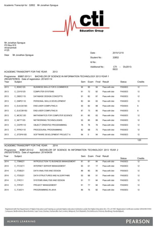 Academic Transcript for: 32852 Mr Jonathan Sprague
Mr Jonathan Sprague
PO Box 815
Amanzimtoti
4125
Dear Mr Jonathan Sprague
Date : 2015/12/10
Student No : 32852
Id No :
Additional No : CTI - DU2013-
0633
ACADEMIC TRANSCRIPT FOR THE YEAR: 2013
Programme: 80887-2013-1 BACHELOR OF SCIENCE IN INFORMATION TECHNOLOGY 2013 YEAR 1
(REGISTERED) Date of registration: 2014/01/14
Year Subject Sem Exam Final Result Status Credits
2013 C_BSKE12D BUSINESS SKILLS FOR E-COMMERCE 94 95 94 Pass with dist PASSED 12
2013 C_CSYS12D COMPUTER SYSTEMS 91 72 82 Pass with dist PASSED 12
2013 C_DBDC11D DATABASE DESIGN CONCEPTS 91 82 87 Pass with dist PASSED 12
2013 C_EMPD11D PERSONAL SKILLS DEVELOPMENT 83 84 83 Pass with dist PASSED 12
2013 C_EUCOA10D END-USER COMPUTING A 93 82 88 Pass with dist PASSED 6
2013 C_EUCOB10D END-USER COMPUTING B 87 73 80 Pass with dist PASSED 6
2013 C_MCSC12D MATHEMATICS FOR COMPUTER SCIENCE 81 85 83 Pass with dist PASSED 12
2013 C_NETT12D NETWORKING TECHNOLOGIES 93 85 89 Pass with dist PASSED 12
2013 C_OOPR11D OBJECT ORIENTED PROGRAMMING 76 76 76 Pass with dist PASSED 12
2013 C_PPRO11D PROCEDURAL PROGRAMMING 82 68 75 Pass with dist PASSED 12
2013 C_STDPA10D SOFTWARE DEVELOPMENT PROJECT A 94 0 94 Pass with dist PASSED 12
120
ACADEMIC TRANSCRIPT FOR THE YEAR: 2014
Programme: 80887-2013-2 BACHELOR OF SCIENCE IN INFORMATION TECHNOLOGY 2013 YEAR 2
(REGISTERED) Date of registration: 2014/04/09
Year Subject Sem Exam Final Result
Status Credits
2014 C_ITBM221 INTRODUCTION TO BUSINESS MANAGEMENT 81 87 84 Pass with dist PASSED 12
2014 C_ITCO211 INTERNET SERVER MANAGEMENT 93 61 77 Pass with dist PASSED 12
2014 C_ITDB221 DATA ANALYSIS AND DESIGN 89 80 85 Pass with dist PASSED 12
2014 C_ITDS221 DATA STRUCTURES AND ALGORITHMS 93 88 91 Pass with dist PASSED 12
2014 C_ITIP211 SYSTEMS ANALYSIS AND DESIGN 91 77 84 Pass with dist PASSED 12
2014 C_ITIP221 PROJECT MANAGEMENT 91 77 84 Pass with dist PASSED 12
2014 C_ITJA211 PROGRAMMING IN JAVA 89 75 82 Pass with dist PASSED 12
 
