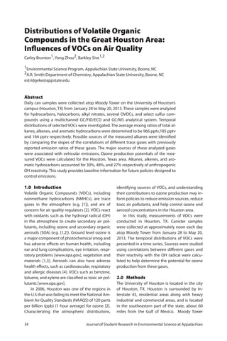 34	 Journal of Student Research in Environmental Science at Appalachian
Distributions of Volatile Organic
Compounds in the Great Houston Area:
Influences of VOCs on Air Quality
Carley Brunton1, Yong Zhou2, Barkley Sive1,2
1Environmental Science Program, Appalachian State University, Boone, NC
2A.R. Smith Department of Chemistry, Appalachian State University, Boone, NC
estridgeke@appstate.edu
Abstract
Daily can samples were collected atop Moody Tower on the University of Houston’s
campus (Houston, TX) from January 28 to May 20, 2013. These samples were analyzed
for hydrocarbons, halocarbons, alkyl nitrates, several OVOCs, and select sulfur com-
pounds using a multichannel GC/FID/ECD and GC/MS analytical system. Temporal
distributions of selected VOCs were investigated. The average mixing ratios of total al-
kanes, alkenes, and aromatic hydrocarbons were determined to be 966 pptv,185 pptv
and 164 pptv respectively. Possible sources of the measured alkanes were identified
by comparing the slopes of the correlations of different trace gases with previously
reported emission ratios of these gases. The major sources of these analyzed gases
were associated with vehicular emissions. Ozone production potentials of the mea-
sured VOCs were calculated for the Houston, Texas area. Alkanes, alkenes, and aro-
matic hydrocarbons accounted for 30%, 48%, and 27% respectively of anthropogenic
OH reactivity. This study provides baseline information for future policies designed to
control emissions.
1.0 Introduction
Volatile Organic Compounds (VOCs), including
nonmethane hydrocarbons (NMHCs), are trace
gases in the atmosphere (e.g. [1]), and are of
concern for air quality regulators [2]. VOCs react
with oxidants such as the hydroxyl radical (OH)
in the atmosphere to create secondary air pol-
lutants, including ozone and secondary organic
aerosols (SOA) (e.g. [1,2]). Ground level ozone is
a major component of photochemical smog and
has adverse effects on human health, including
ear and lung complications, eye irritation, respi-
ratory problems [www.epa.gov], vegetation and
materials [1,3]. Aerosols can also have adverse
health effects, such as cardiovascular, respiratory
and allergic diseases [4]. VOCs such as benzene,
toluene, and xylene are classified as toxic air pol-
lutants [www.epa.gov].
In 2006, Houston was one of the regions in
the U.S that was failing to meet the National Am-
bient Air Quality Standards (NAAQS) of 120 parts
per billion (ppb) (1 hour average) for ozone [2].
Characterizing the atmospheric distributions,
identifying sources of VOCs, and understanding
their contributions to ozone production may in-
form policies to reduce emission sources, reduce
toxic air pollutants, and help control ozone and
aerosol concentrations in the Houston area.
In this study, measurements of VOCs were
conducted in Houston, TX. Canister samples
were collected at approximately noon each day
atop Moody Tower from January 28 to May 20,
2013. The temporal distributions of VOCs were
presented in a time series. Sources were studied
using correlations between different gases and
their reactivity with the OH radical were calcu-
lated to help determine the potential for ozone
production from these gases.
2.0 Methods
The University of Houston is located in the city
of Houston, TX. Houston is surrounded by In-
terstate 45, residential areas along with heavy
industrial and commercial areas, and is located
in the southeastern part of the state, about 60
miles from the Gulf of Mexico. Moody Tower
 